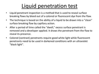 Liquid penetration test
• Liquid penetrant inspection is a method that is used to reveal surface
breaking flaws by bleed out of a colored or fluorescent dye from the flaw.
• The technique is based on the ability of a liquid to be drawn into a "clean"
surface breaking flaw by capillary action.
• After a period of time called the "dwell," excess surface penetrant is
removed and a developer applied. It draws the penetrant from the flaw to
reveal its presence.
• Colored (contrast) penetrants require good white light while fluorescent
penetrants need to be used in darkened conditions with an ultraviolet
"black light".
 