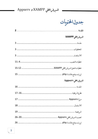 ‫احمللي‬‫لسريفر‬‫ا‬
‫و‬
‫يات‬‫و‬‫احملت‬‫جدول‬
‫املقدمة‬
................................
....................
2
‫احمللي‬‫لسريفر‬‫ا‬
XAMPP
‫مقدمة‬
................................
................................
..........................
3
‫نات‬‫و‬‫املك‬
................................
................................
.....................
3
‫االستخدام‬
................................
................................
....................
3
‫لتنصيب‬‫ا‬‫خطوات‬
................................
................................
..........
4
-
11
‫احمللي‬‫لسريفر‬‫ا‬‫تشغيل‬‫خطوات‬
XAMPP
................................
................
15-12
‫لــ‬‫ا‬‫ملفات‬‫وضع‬‫يتم‬‫ين‬‫ا‬
php
................................
................................
.
11
‫لسريفري‬‫ا‬
‫احمللي‬
veesppA
‫املقدمة‬
................................
................................
.......................
11
‫تارخيية‬‫نظرة‬
................................
................................
............
11
-
11
‫يا‬‫ا‬‫مز‬
Appserv
................................
................................
...........
11
‫االستعمال‬
................................
................................
...................
11
‫املرخصة‬
................................
................................
....................
11
‫احمللي‬‫لسريفر‬‫ا‬‫تنصيب‬
Appserv
................................
.....................
02
-
01
‫لــ‬‫ا‬‫ملفات‬‫وضع‬‫يتم‬‫ين‬‫ا‬
php
................................
................................
.
26
 