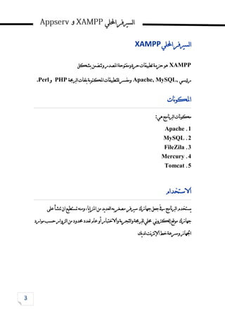 ‫احمللي‬‫لسريفر‬‫ا‬
‫و‬
‫احمللي‬‫لسريفر‬‫ا‬
XAMPP
XAMPP
‫تطبيقات‬‫حزمة‬‫هو‬
‫بشكل‬‫وتتضمن‬‫املصدر‬‫ومفتوحة‬‫حرة‬
‫ئيسي‬‫ر‬
Apache, MySQL,
‫ومفسر‬
‫لربجمة‬‫ا‬‫بلغات‬‫املكتوبة‬‫للتطبيقات‬
PHP
‫و‬
Perl
.
‫نات‬‫و‬‫املك‬
‫هي‬‫نامج‬‫رب‬‫ل‬‫ا‬‫نات‬‫و‬‫مك‬
:
1
.
Apache
2
.
MySQL
3
.
FileZila
4
.
Mercury
5
.
Tomcat
‫االستخدام‬
‫يستخدم‬
‫جهازك‬‫جعل‬‫يف‬‫نامج‬‫رب‬‫ل‬‫ا‬
‫سريفر‬
‫على‬‫تنشأ‬‫ان‬‫تستطيع‬‫ومنه‬،‫يا‬‫ا‬‫املز‬‫من‬‫يد‬‫د‬‫لع‬‫ا‬‫به‬‫مصغر‬
‫جهازك‬
‫ني‬‫و‬‫لكرت‬‫إ‬‫موقع‬
‫لتجربة‬‫ا‬‫و‬‫للربجمة‬‫حملي‬
‫واالختبار‬
‫موارد‬‫حسب‬‫لزوار‬‫ا‬‫من‬‫حمدود‬‫لعدد‬‫عام‬‫أو‬
‫يك‬‫د‬‫ل‬‫نت‬‫رت‬‫ن‬‫إل‬‫ا‬‫خط‬‫وسرعة‬‫اجلهاز‬
 