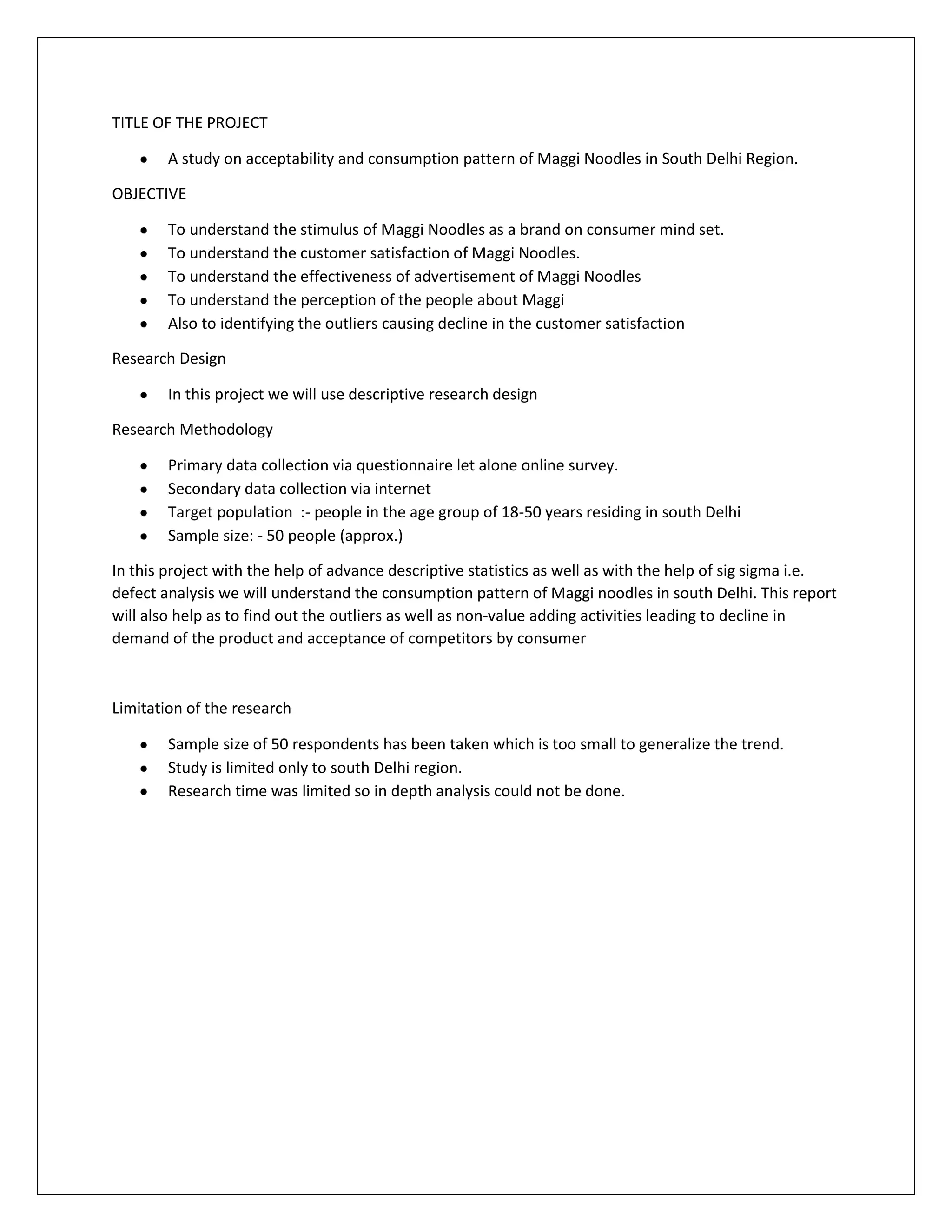 TITLE OF THE PROJECT
A study on acceptability and consumption pattern of Maggi Noodles in South Delhi Region.
OBJECTIVE
To understand the stimulus of Maggi Noodles as a brand on consumer mind set.
To understand the customer satisfaction of Maggi Noodles.
To understand the effectiveness of advertisement of Maggi Noodles
To understand the perception of the people about Maggi
Also to identifying the outliers causing decline in the customer satisfaction
Research Design
In this project we will use descriptive research design
Research Methodology
Primary data collection via questionnaire let alone online survey.
Secondary data collection via internet
Target population :- people in the age group of 18-50 years residing in south Delhi
Sample size: - 50 people (approx.)
In this project with the help of advance descriptive statistics as well as with the help of sig sigma i.e.
defect analysis we will understand the consumption pattern of Maggi noodles in south Delhi. This report
will also help as to find out the outliers as well as non-value adding activities leading to decline in
demand of the product and acceptance of competitors by consumer

Limitation of the research
Sample size of 50 respondents has been taken which is too small to generalize the trend.
Study is limited only to south Delhi region.
Research time was limited so in depth analysis could not be done.

 