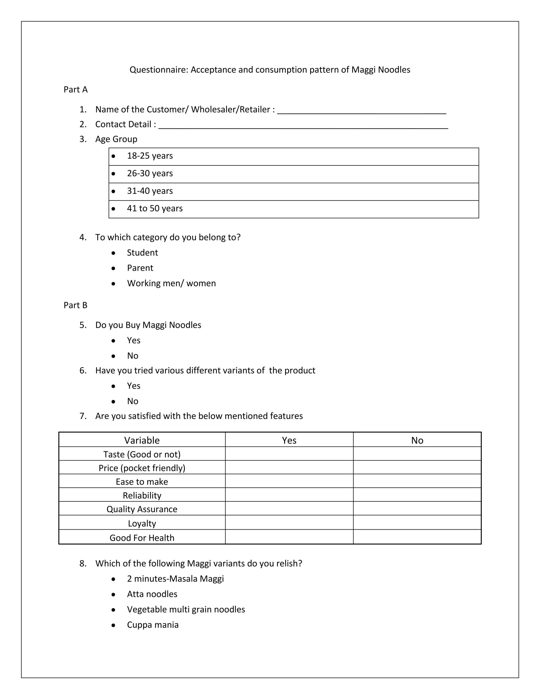 Questionnaire: Acceptance and consumption pattern of Maggi Noodles
Part A
1. Name of the Customer/ Wholesaler/Retailer : ___________________________________
2. Contact Detail : ____________________________________________________________
3. Age Group
18-25 years
26-30 years
31-40 years
41 to 50 years
4. To which category do you belong to?
Student
Parent
Working men/ women
Part B
5. Do you Buy Maggi Noodles
Yes
No
6. Have you tried various different variants of the product
Yes
No
7. Are you satisfied with the below mentioned features

Variable

Yes

Taste (Good or not)
Price (pocket friendly)
Ease to make
Reliability
Quality Assurance
Loyalty
Good For Health
8. Which of the following Maggi variants do you relish?
2 minutes-Masala Maggi
Atta noodles
Vegetable multi grain noodles
Cuppa mania

No

 