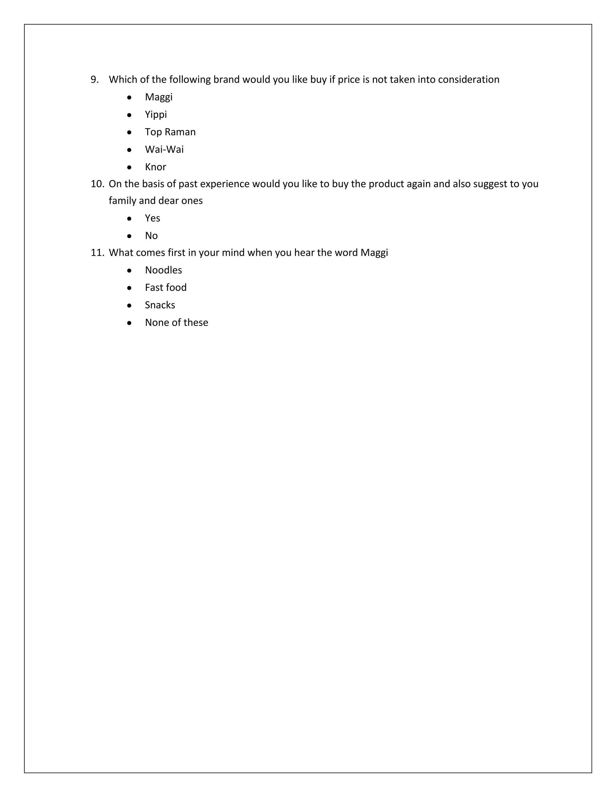9. Which of the following brand would you like buy if price is not taken into consideration
Maggi
Yippi
Top Raman
Wai-Wai
Knor
10. On the basis of past experience would you like to buy the product again and also suggest to you
family and dear ones
Yes
No
11. What comes first in your mind when you hear the word Maggi
Noodles
Fast food
Snacks
None of these

 