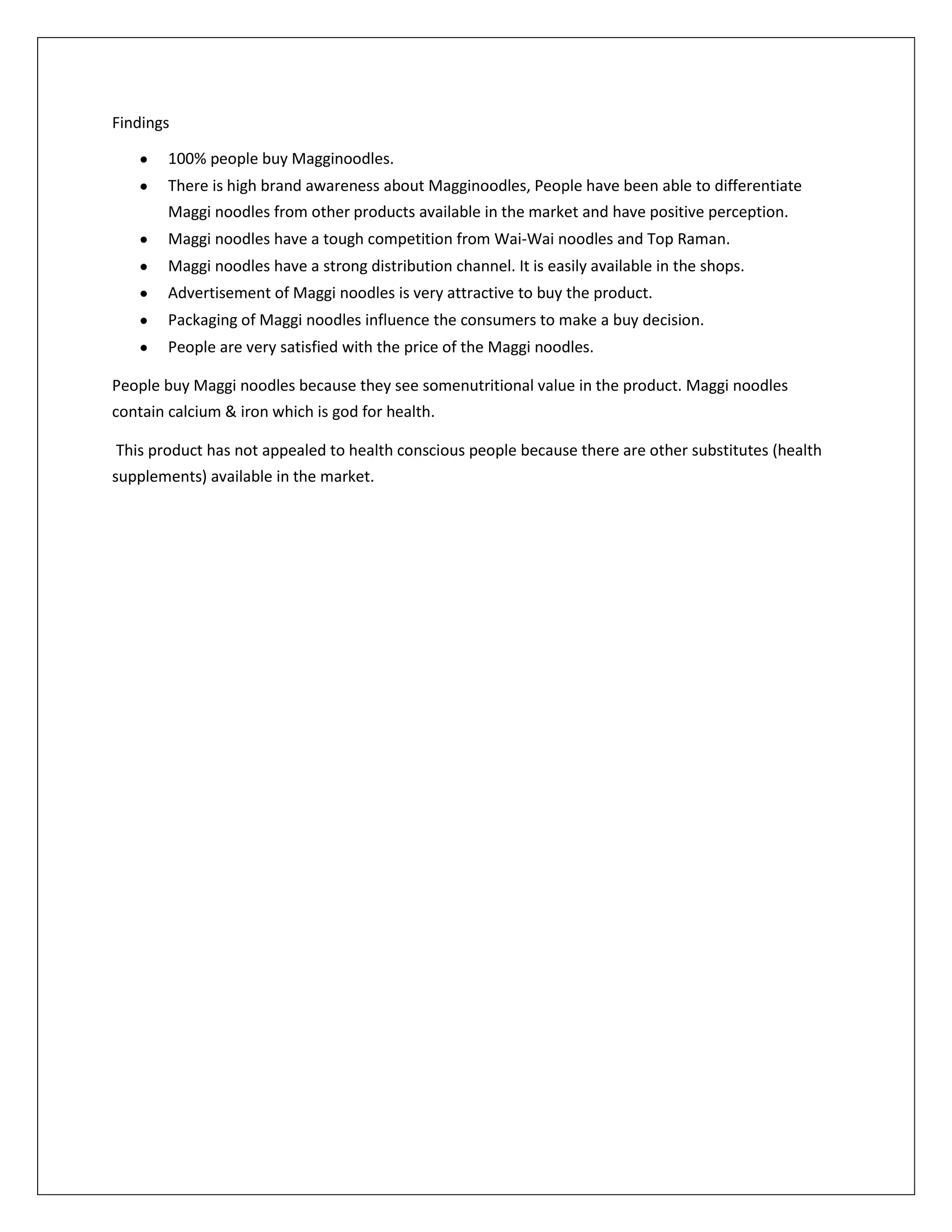 Findings
100% people buy Magginoodles.
There is high brand awareness about Magginoodles, People have been able to differentiate
Maggi noodles from other products available in the market and have positive perception.
Maggi noodles have a tough competition from Wai-Wai noodles and Top Raman.
Maggi noodles have a strong distribution channel. It is easily available in the shops.
Advertisement of Maggi noodles is very attractive to buy the product.
Packaging of Maggi noodles influence the consumers to make a buy decision.
People are very satisfied with the price of the Maggi noodles.
People buy Maggi noodles because they see somenutritional value in the product. Maggi noodles
contain calcium & iron which is god for health.
This product has not appealed to health conscious people because there are other substitutes (health
supplements) available in the market.

 