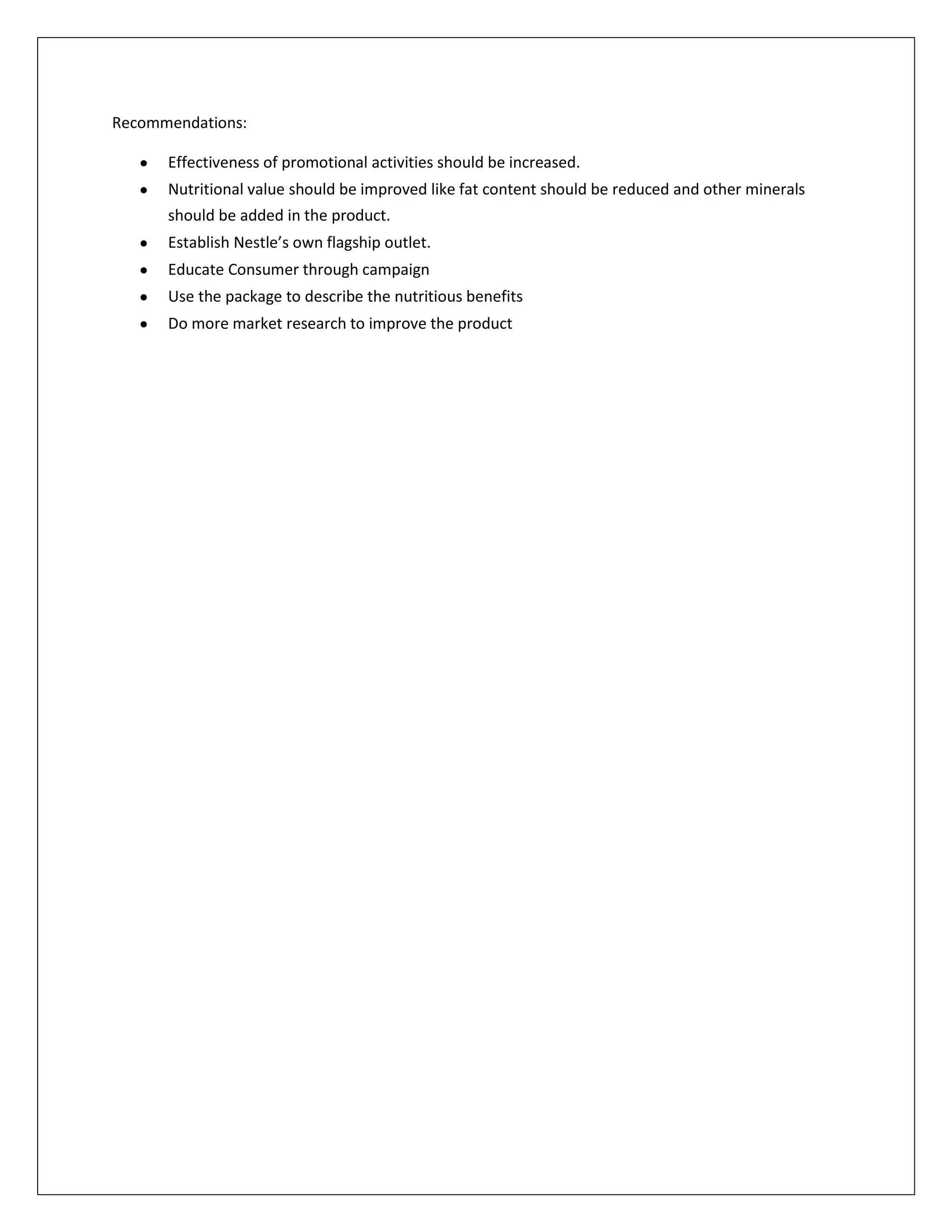 Recommendations:
Effectiveness of promotional activities should be increased.
Nutritional value should be improved like fat content should be reduced and other minerals
should be added in the product.
Establish Nestle’s own flagship outlet.
Educate Consumer through campaign
Use the package to describe the nutritious benefits
Do more market research to improve the product

 