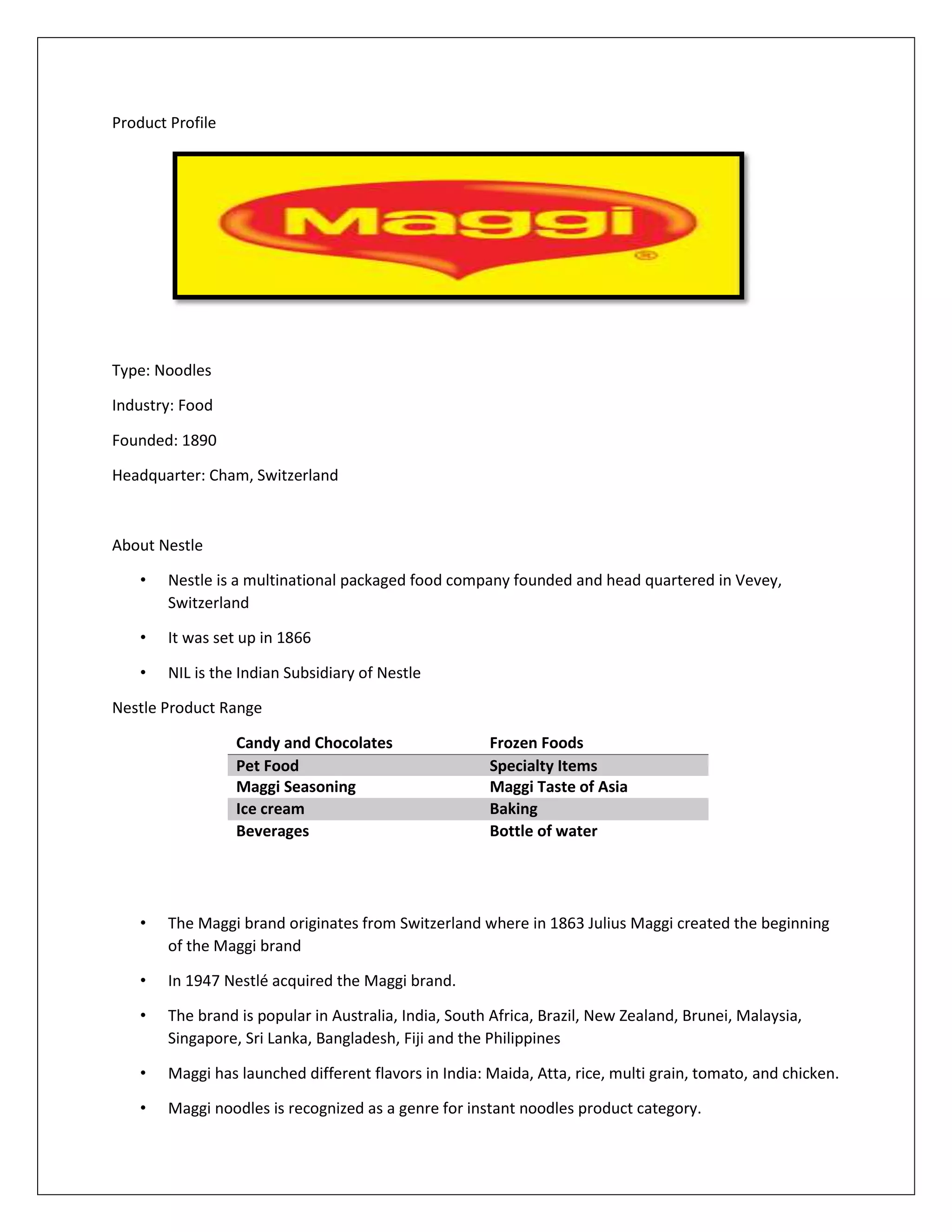 Product Profile

Type: Noodles
Industry: Food
Founded: 1890
Headquarter: Cham, Switzerland

About Nestle
•

Nestle is a multinational packaged food company founded and head quartered in Vevey,
Switzerland

•

It was set up in 1866

•

NIL is the Indian Subsidiary of Nestle

Nestle Product Range
Candy and Chocolates
Pet Food
Maggi Seasoning
Ice cream
Beverages

Frozen Foods
Specialty Items
Maggi Taste of Asia
Baking
Bottle of water

•

The Maggi brand originates from Switzerland where in 1863 Julius Maggi created the beginning
of the Maggi brand

•

In 1947 Nestlé acquired the Maggi brand.

•

The brand is popular in Australia, India, South Africa, Brazil, New Zealand, Brunei, Malaysia,
Singapore, Sri Lanka, Bangladesh, Fiji and the Philippines

•

Maggi has launched different flavors in India: Maida, Atta, rice, multi grain, tomato, and chicken.

•

Maggi noodles is recognized as a genre for instant noodles product category.

 