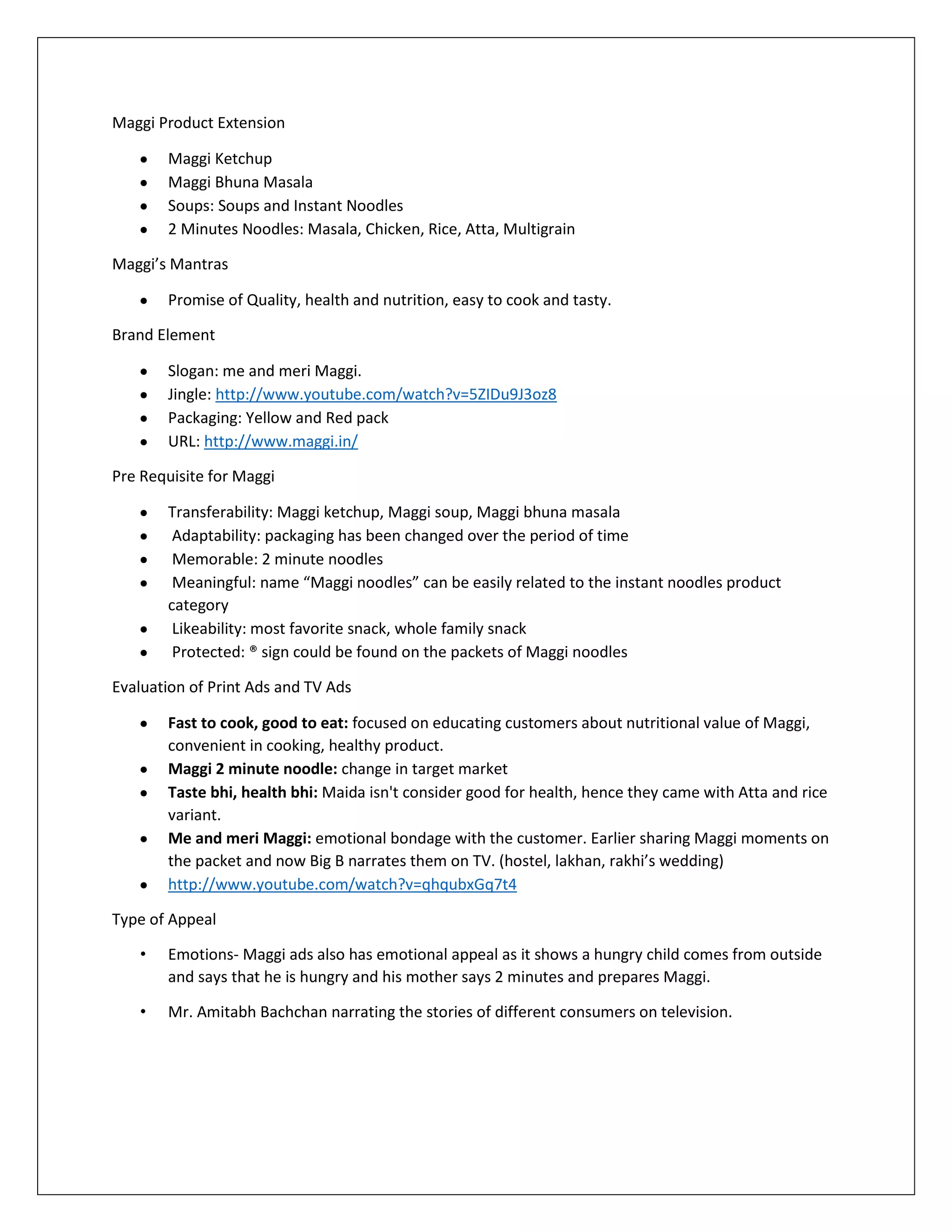 Maggi Product Extension
Maggi Ketchup
Maggi Bhuna Masala
Soups: Soups and Instant Noodles
2 Minutes Noodles: Masala, Chicken, Rice, Atta, Multigrain
Maggi’s Mantras
Promise of Quality, health and nutrition, easy to cook and tasty.
Brand Element
Slogan: me and meri Maggi.
Jingle: http://www.youtube.com/watch?v=5ZIDu9J3oz8
Packaging: Yellow and Red pack
URL: http://www.maggi.in/
Pre Requisite for Maggi
Transferability: Maggi ketchup, Maggi soup, Maggi bhuna masala
Adaptability: packaging has been changed over the period of time
Memorable: 2 minute noodles
Meaningful: name “Maggi noodles” can be easily related to the instant noodles product
category
Likeability: most favorite snack, whole family snack
Protected: ® sign could be found on the packets of Maggi noodles
Evaluation of Print Ads and TV Ads
Fast to cook, good to eat: focused on educating customers about nutritional value of Maggi,
convenient in cooking, healthy product.
Maggi 2 minute noodle: change in target market
Taste bhi, health bhi: Maida isn't consider good for health, hence they came with Atta and rice
variant.
Me and meri Maggi: emotional bondage with the customer. Earlier sharing Maggi moments on
the packet and now Big B narrates them on TV. (hostel, lakhan, rakhi’s wedding)
http://www.youtube.com/watch?v=qhqubxGq7t4
Type of Appeal
•

Emotions- Maggi ads also has emotional appeal as it shows a hungry child comes from outside
and says that he is hungry and his mother says 2 minutes and prepares Maggi.

•

Mr. Amitabh Bachchan narrating the stories of different consumers on television.

 