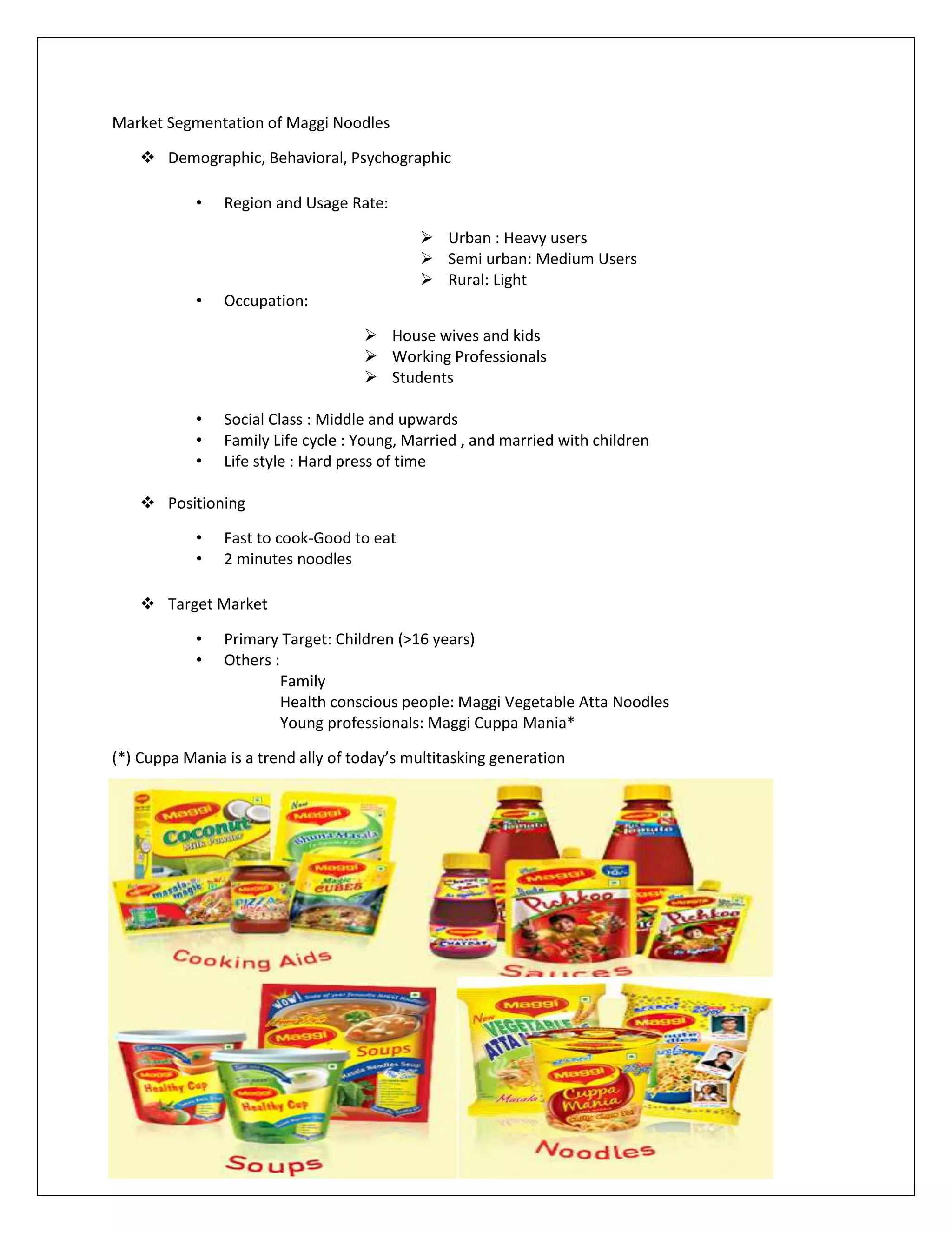 Market Segmentation of Maggi Noodles
 Demographic, Behavioral, Psychographic
•

Region and Usage Rate:
 Urban : Heavy users
 Semi urban: Medium Users
 Rural: Light

•

Occupation:
 House wives and kids
 Working Professionals
 Students

•
•
•

Social Class : Middle and upwards
Family Life cycle : Young, Married , and married with children
Life style : Hard press of time

 Positioning
•
•

Fast to cook-Good to eat
2 minutes noodles

 Target Market
•
•

Primary Target: Children (>16 years)
Others :
Family
Health conscious people: Maggi Vegetable Atta Noodles
Young professionals: Maggi Cuppa Mania*

(*) Cuppa Mania is a trend ally of today’s multitasking generation

 