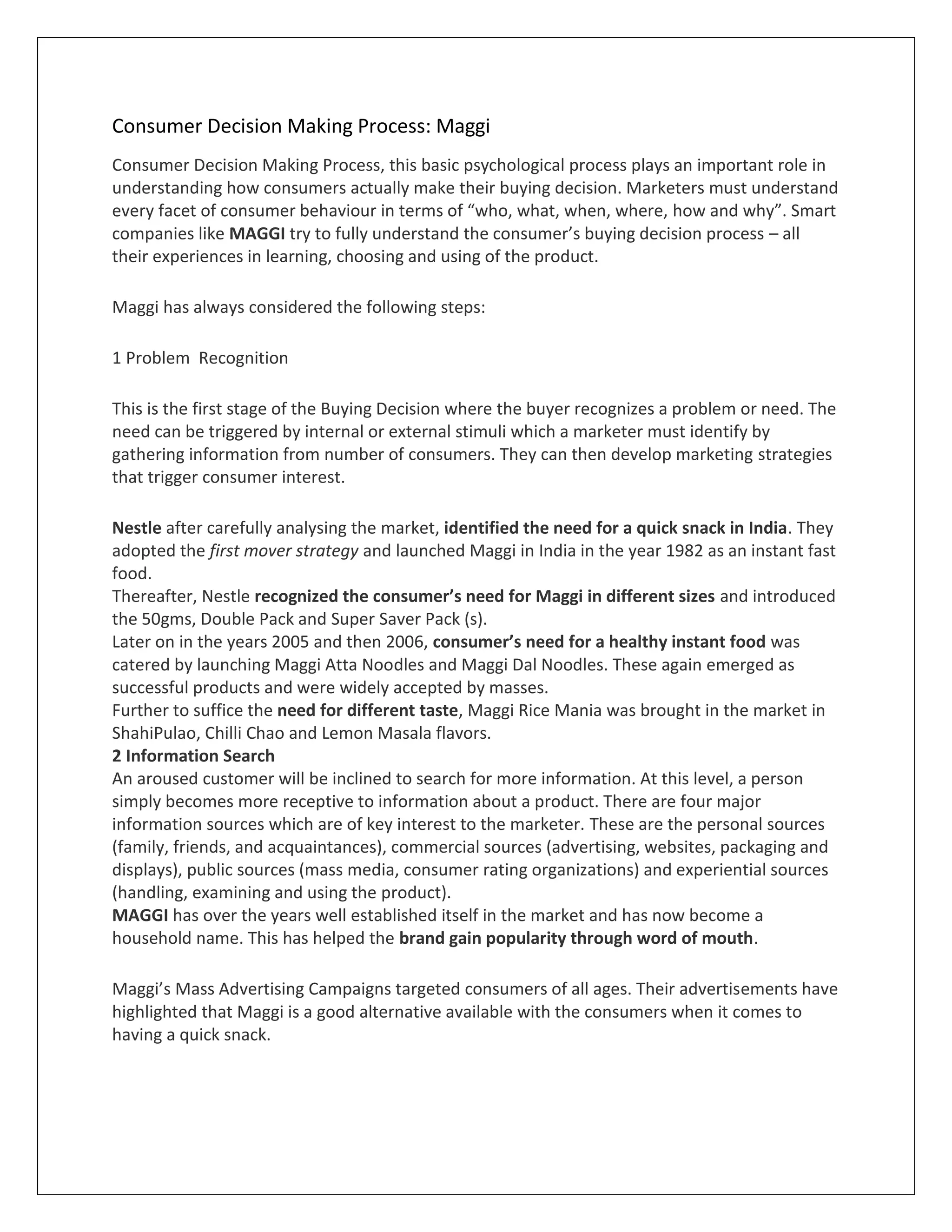 Consumer Decision Making Process: Maggi
Consumer Decision Making Process, this basic psychological process plays an important role in
understanding how consumers actually make their buying decision. Marketers must understand
every facet of consumer behaviour in terms of “who, what, when, where, how and why”. Smart
companies like MAGGI try to fully understand the consumer’s buying decision process – all
their experiences in learning, choosing and using of the product.
Maggi has always considered the following steps:
1 Problem Recognition
This is the first stage of the Buying Decision where the buyer recognizes a problem or need. The
need can be triggered by internal or external stimuli which a marketer must identify by
gathering information from number of consumers. They can then develop marketing strategies
that trigger consumer interest.
Nestle after carefully analysing the market, identified the need for a quick snack in India. They
adopted the first mover strategy and launched Maggi in India in the year 1982 as an instant fast
food.
Thereafter, Nestle recognized the consumer’s need for Maggi in different sizes and introduced
the 50gms, Double Pack and Super Saver Pack (s).
Later on in the years 2005 and then 2006, consumer’s need for a healthy instant food was
catered by launching Maggi Atta Noodles and Maggi Dal Noodles. These again emerged as
successful products and were widely accepted by masses.
Further to suffice the need for different taste, Maggi Rice Mania was brought in the market in
ShahiPulao, Chilli Chao and Lemon Masala flavors.
2 Information Search
An aroused customer will be inclined to search for more information. At this level, a person
simply becomes more receptive to information about a product. There are four major
information sources which are of key interest to the marketer. These are the personal sources
(family, friends, and acquaintances), commercial sources (advertising, websites, packaging and
displays), public sources (mass media, consumer rating organizations) and experiential sources
(handling, examining and using the product).
MAGGI has over the years well established itself in the market and has now become a
household name. This has helped the brand gain popularity through word of mouth.
Maggi’s Mass Advertising Campaigns targeted consumers of all ages. Their advertisements have
highlighted that Maggi is a good alternative available with the consumers when it comes to
having a quick snack.

 