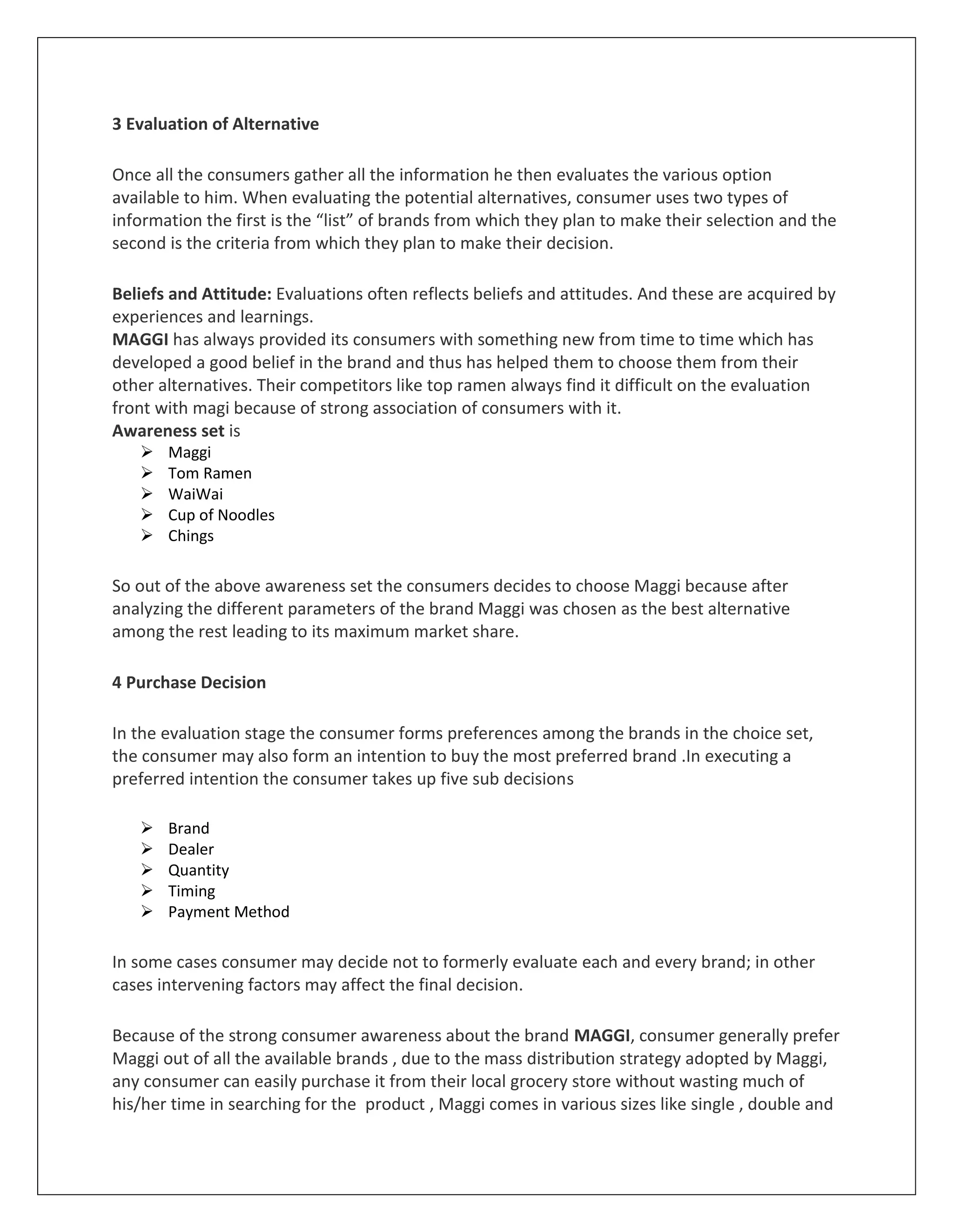 3 Evaluation of Alternative
Once all the consumers gather all the information he then evaluates the various option
available to him. When evaluating the potential alternatives, consumer uses two types of
information the first is the “list” of brands from which they plan to make their selection and the
second is the criteria from which they plan to make their decision.
Beliefs and Attitude: Evaluations often reflects beliefs and attitudes. And these are acquired by
experiences and learnings.
MAGGI has always provided its consumers with something new from time to time which has
developed a good belief in the brand and thus has helped them to choose them from their
other alternatives. Their competitors like top ramen always find it difficult on the evaluation
front with magi because of strong association of consumers with it.
Awareness set is






Maggi
Tom Ramen
WaiWai
Cup of Noodles
Chings

So out of the above awareness set the consumers decides to choose Maggi because after
analyzing the different parameters of the brand Maggi was chosen as the best alternative
among the rest leading to its maximum market share.
4 Purchase Decision
In the evaluation stage the consumer forms preferences among the brands in the choice set,
the consumer may also form an intention to buy the most preferred brand .In executing a
preferred intention the consumer takes up five sub decisions






Brand
Dealer
Quantity
Timing
Payment Method

In some cases consumer may decide not to formerly evaluate each and every brand; in other
cases intervening factors may affect the final decision.
Because of the strong consumer awareness about the brand MAGGI, consumer generally prefer
Maggi out of all the available brands , due to the mass distribution strategy adopted by Maggi,
any consumer can easily purchase it from their local grocery store without wasting much of
his/her time in searching for the product , Maggi comes in various sizes like single , double and

 
