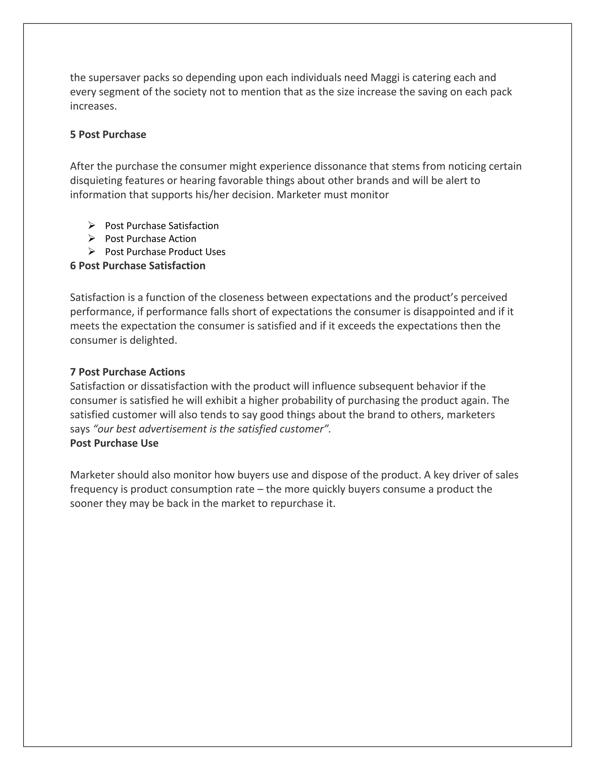 the supersaver packs so depending upon each individuals need Maggi is catering each and
every segment of the society not to mention that as the size increase the saving on each pack
increases.
5 Post Purchase
After the purchase the consumer might experience dissonance that stems from noticing certain
disquieting features or hearing favorable things about other brands and will be alert to
information that supports his/her decision. Marketer must monitor
 Post Purchase Satisfaction
 Post Purchase Action
 Post Purchase Product Uses

6 Post Purchase Satisfaction
Satisfaction is a function of the closeness between expectations and the product’s perceived
performance, if performance falls short of expectations the consumer is disappointed and if it
meets the expectation the consumer is satisfied and if it exceeds the expectations then the
consumer is delighted.
7 Post Purchase Actions
Satisfaction or dissatisfaction with the product will influence subsequent behavior if the
consumer is satisfied he will exhibit a higher probability of purchasing the product again. The
satisfied customer will also tends to say good things about the brand to others, marketers
says “our best advertisement is the satisfied customer”.
Post Purchase Use
Marketer should also monitor how buyers use and dispose of the product. A key driver of sales
frequency is product consumption rate – the more quickly buyers consume a product the
sooner they may be back in the market to repurchase it.

 