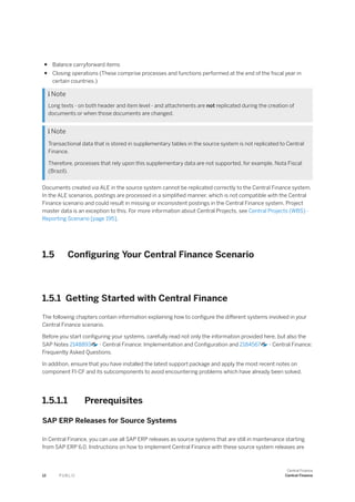 ● Balance carryforward items
● Closing operations (These comprise processes and functions performed at the end of the fiscal year in
certain countries.)
 Note
Long texts - on both header and item level - and attachments are not replicated during the creation of
documents or when those documents are changed.
 Note
Transactional data that is stored in supplementary tables in the source system is not replicated to Central
Finance.
Therefore, processes that rely upon this supplementary data are not supported, for example, Nota Fiscal
(Brazil).
Documents created via ALE in the source system cannot be replicated correctly to the Central Finance system.
In the ALE scenarios, postings are processed in a simplified manner, which is not compatible with the Central
Finance scenario and could result in missing or inconsistent postings in the Central Finance system. Project
master data is an exception to this. For more information about Central Projects, see Central Projects (WBS) -
Reporting Scenario [page 195].
1.5 Configuring Your Central Finance Scenario
1.5.1 Getting Started with Central Finance
The following chapters contain information explaining how to configure the different systems involved in your
Central Finance scenario.
Before you start configuring your systems, carefully read not only the information provided here, but also the
SAP Notes 2148893 - Central Finance: Implementation and Configuration and 2184567 - Central Finance:
Frequently Asked Questions.
In addition, ensure that you have installed the latest support package and apply the most recent notes on
component FI-CF and its subcomponents to avoid encountering problems which have already been solved.
1.5.1.1 Prerequisites
SAP ERP Releases for Source Systems
In Central Finance, you can use all SAP ERP releases as source systems that are still in maintenance starting
from SAP ERP 6.0. Instructions on how to implement Central Finance with these source system releases are
12 P U B L I C
Central Finance
Central Finance
 