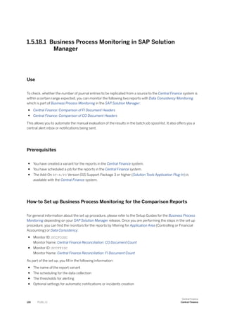 1.5.18.1 Business Process Monitoring in SAP Solution
Manager
Use
To check, whether the number of journal entries to be replicated from a source to the Central Finance system is
within a certain range expected, you can monitor the following two reports with Data Consistency Monitoring
which is part of Business Process Monitoring in the SAP Solution Manager:
● Central Finance: Comparison of FI Document Headers
● Central Finance: Comparison of CO Document Headers
This allows you to automate the manual evaluation of the results in the batch job spool list. It also offers you a
central alert inbox or notifications being sent.
Prerequisites
● You have created a variant for the reports in the Central Finance system.
● You have scheduled a job for the reports in the Central Finance system.
● The Add-On ST-A/PI Version 01S Support Package 3 or higher (Solution Tools Application Plug-In) is
available with the Central Finance system.
How-to Set up Business Process Monitoring for the Comparison Reports
For general information about the set up procedure, please refer to the Setup Guides for the Business Process
Monitoring depending on your SAP Solution Manager release. Once you are performing the steps in the set up
procedure, you can find the monitors for the reports by filtering for Application Area (Controlling or Financial
Accounting) or Data Consistency:
● Monitor ID: DCCFCODC
Monitor Name: Central Finance Reconciliation: CO Document Count
● Monitor ID: DCCFFIDC
Monitor Name: Central Finance Reconciliation: FI Document Count
As part of the set up, you fill in the following information:
● The name of the report variant
● The scheduling for the data collection
● The thresholds for alerting
● Optional settings for automatic notifications or incidents creation
128 P U B L I C
Central Finance
Central Finance
 