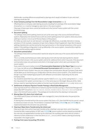 Additionally, rounding differences would lead to clearings which would not balance to zero and reset
clearings would also fail.
● Cross-Company postings from the Reconciliation Ledger (transaction KALC)
Offsetting lines on company code clearing accounts resulting from postings of the reconciliation ledger
(transaction KALC) can be managed as open items in the source system.
Clearings of these open items cannot be transferred to the Central Finance system with the current
functional scope.
● Document splitting
The settings of document splitting need to be set up the same way in the source and Central Finance
systems. Replication into Central Finance with document splitting active from systems where document
splitting is inactive is not an out-of-the-box feature of the product.
For follow-up costs (such as cash discount, exchange rate differences, or penalty interests) or closing
activities in FI (for example, revaluation of open items, Balance Sheet Supplement, Open Item Analysis)
splitting characteristics are derived by the clearing transaction or the closing transactions in the source
system. If the splitting configuration is set up differently in the source system, characteristics might be
missing and the posting might be denied.
● Document summarization
The settings of document summarization need to be setup the same way in the source and Central Finance
systems.
This is currently essential because a later clearing document will only hold clearing data for cleared
document items known in the source system and not for additional items which may exist, if the document
summarization does not summarize some items in the target system which were summarized in the
source system.
If you used in the source system activity FI Summarization Dependent on the Object Type (transaction
OBCY) you can still use activity Enhanced Document Summarization in FI (transaction OBCYX) in the
target Central Finance System. Here you can configure the summarization also per Company Code which
should allow you to harmonize your configuration with the various source systems. (This would not work
though, if you have multiple logical systems with different summarization replicating into the same
Company Code).
You should be aware that if you add customer-specific fields to BSEG, e.g. via the coding-block (CI_COBL),
this may prevent the system summarizing BSEG in the same way as in the target. Because of this, fields
that you need for reporting that are added on line item level should be added to ACDOCA only, not to BSEG.
● Settlements of Advance Payment Transfer Postings in Real Estate Management
Clearings that result from settlements of advance payment transfer postings in Real Estate Management
(especially SAP transactions: RESCSE, RESCBC, RESRSE, RESRBCSINGLE, RESCSECO, RESCSETN) do not
clear in the Central Finance system. The postings are transferred but the clearing is not executed.
● Missing Open G/L-items from Initial Load
The Initial Load (FI) does not transfer open-item-managed G/L items that fall within the period of the
balance load.
A clearing that is transferred from the source system that clears a G/L item that fell into this period, cannot
be cleared as it does not exist. This limitation is resolved if SAP Notes 2396399 and 2397166 are
implemented before the extraction was performed.
● Clearing of Open Items Transferred by the Initial Load
Clearing of open items which have been transferred by initial load: only open items which have been
transferred after implementation of SAP note 2210341 (source system) can be cleared successfully. If
this note was not applied before transfer by the initial load, the resulting open items will not contain a
reference to their predecessor in their line items (BUZEI_SENDER) which makes a clearing processing
impossible in the target system.
● Postings from Loans Accounting (TR-LO-AC)
134 P U B L I C
Central Finance
Central Finance
 