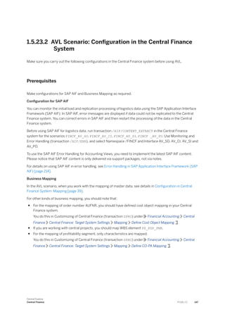1.5.23.2 AVL Scenario: Configuration in the Central Finance
System
Make sure you carry out the following configurations in the Central Finance system before using AVL.
Prerequisites
Make configurations for SAP AIF and Business Mapping as required.
Configuration for SAP AIF
You can monitor the initial load and replication processing of logistics data using the SAP Application Interface
Framework (SAP AIF). In SAP AIF, error messages are displayed if data could not be replicated to the Central
Finance system. You can correct errors in SAP AIF and then restart the processing of the data in the Central
Finance system.
Before using SAP AIF for logistics data, run transaction /AIF/CONTENT_EXTRACT in the Central Finance
system for the scenarios FINCF_AV_SO, FINCF_AV_CI, FINCF_AV_SI, FINCF _AV_PO. Use Monitoring and
Error Handling (transaction /AIF/ERR), and select Namespace /FINCF and Interface AV_SO, AV_CI, AV_SI and
AV_PO.
To use the SAP AIF Error Handling for Accounting Views, you need to implement the latest SAP AIF content.
Please notice that SAP AIF content is only delivered via support packages, not via notes.
For details on using SAP AIF in error handling, see Error Handling in SAP Application Interface Framework (SAP
AIF) [page 214].
Business Mapping
In the AVL scenario, when you work with the mapping of master data, see details in Configuration in Central
Finance System: Mapping [page 39].
For other kinds of business mapping, you should note that:
● For the mapping of order number AUFNR, you should have defined cost object mapping in your Central
Finance system.
You do this in Customizing of Central Finance (transaction SPRO) under Financial Accounting Central
Finance Central Finance: Target System Settings Mapping Define Cost Object Mapping .
● If you are working with central projects, you should map WBS element PS_PSP_PNR.
● For the mapping of profitability segment, only characteristics are mapped.
You do this in Customizing of Central Finance (transaction SPRO) under Financial Accounting Central
Finance Central Finance: Target System Settings Mapping Define CO-PA Mapping .
Central Finance
Central Finance P U B L I C 147
 