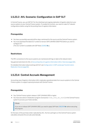 1.5.23.3 AVL Scenario: Configuration in SAP SLT
In Central Finance, you use SAP SLT for the initial load and ongoing replication of logistics data from your
source systems to your Central Finance system. To enable this function, you need to make SLT relevant
configurations before using the Accounting View of Logistics Information.
Prerequisites
● You have successfully executed all the steps mentioned for the source and the Central Finance system.
● You must download the latest SLT content of version SAP S/4HANA 1909 FPS1 before you start to
configure SLT.
(This SLT content is available with SAP Note 2154420 .)
Restrictions
The RFC connections to the source systems are maintained with log-on data to the relevant client.
See general restrictions for AVL in Accounting View of Logistics Information (AVL): Overview [page 144].
For detailed information about working with SLT, see Configuration in SAP Landscape Transformation
Replication Server [page 82].
1.5.23.4 Central Accruals Management
Accounting view of logistics information (AVL) replicates operational data from source systems to the Central
Finance system, to support special processes with Central Finance.
Prerequisites
● Your Central Finance system release is SAP S/4HANA 1909 or higher.
● You have executed an initialization program (transaction: FINS_CFIN_INI_POSYS) in the Central Finance
system to process your historical data.
 Note
If you are on release SAP S/4HANA 1909, you need to apply SAP Note 2882950 before executing
the program.
On the basis of the purchase orders replicated by AVL, the Accrual Engine on the Central Finance system
calculates and posts the accruals automatically.
148 P U B L I C
Central Finance
Central Finance
 
