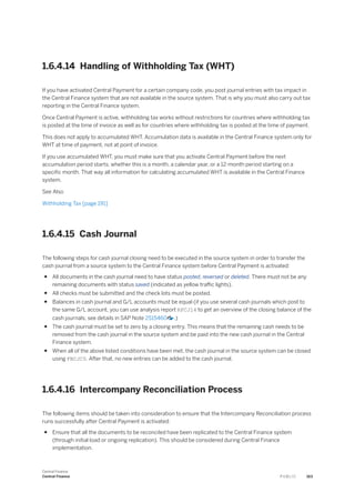 1.6.4.14 Handling of Withholding Tax (WHT)
If you have activated Central Payment for a certain company code, you post journal entries with tax impact in
the Central Finance system that are not available in the source system. That is why you must also carry out tax
reporting in the Central Finance system.
Once Central Payment is active, withholding tax works without restrictions for countries where withholding tax
is posted at the time of invoice as well as for countries where withholding tax is posted at the time of payment.
This does not apply to accumulated WHT. Accumulation data is available in the Central Finance system only for
WHT at time of payment, not at point of invoice.
If you use accumulated WHT, you must make sure that you activate Central Payment before the next
accumulation period starts, whether this is a month, a calendar year, or a 12-month period starting on a
specific month. That way all information for calculating accumulated WHT is available in the Central Finance
system.
See Also
Withholding Tax [page 191]
1.6.4.15 Cash Journal
The following steps for cash journal closing need to be executed in the source system in order to transfer the
cash journal from a source system to the Central Finance system before Central Payment is activated:
● All documents in the cash journal need to have status posted, reversed or deleted. There must not be any
remaining documents with status saved (indicated as yellow traffic lights).
● All checks must be submitted and the check lots must be posted.
● Balances in cash journal and G/L accounts must be equal (if you use several cash journals which post to
the same G/L account, you can use analysis report RFCJ14 to get an overview of the closing balance of the
cash journals; see details in SAP Note 2515460 .)
● The cash journal must be set to zero by a closing entry. This means that the remaining cash needs to be
removed from the cash journal in the source system and be paid into the new cash journal in the Central
Finance system.
● When all of the above listed conditions have been met, the cash journal in the source system can be closed
using FBCJC0. After that, no new entries can be added to the cash journal.
1.6.4.16 Intercompany Reconciliation Process
The following items should be taken into consideration to ensure that the Intercompany Reconciliation process
runs successfully after Central Payment is activated:
● Ensure that all the documents to be reconciled have been replicated to the Central Finance system
(through initial load or ongoing replication). This should be considered during Central Finance
implementation.
Central Finance
Central Finance P U B L I C 163
 