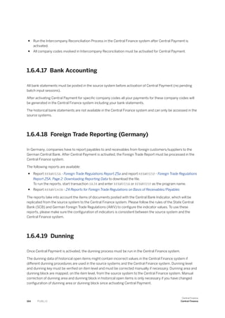 ● Run the Intercompany Reconciliation Process in the Central Finance system after Central Payment is
activated.
● All company codes involved in Intercompany Reconciliation must be activated for Central Payment.
1.6.4.17 Bank Accounting
All bank statements must be posted in the source system before activation of Central Payment (no pending
batch input sessions).
After activating Central Payment for specific company codes all your payments for these company codes will
be generated in the Central Finance system including your bank statements.
The historical bank statements are not available in the Central Finance system and can only be accessed in the
source systems.
1.6.4.18 Foreign Trade Reporting (Germany)
In Germany, companies have to report payables to and receivables from foreign customers/suppliers to the
German Central Bank. After Central Payment is activated, the Foreign Trade Report must be processed in the
Central Finance system.
The following reports are available:
● Report RFAWVZ5A - Foreign Trade Regulations Report Z5a and report RFAWVZ5P - Foreign Trade Regulations
Report Z5A, Page 2: Downloading Reporting Data to download the file.
To run the reports, start transaction SA38 and enter RFAWVZ5A or RFAWVZ5P as the program name.
● Report RFAWVZ40N - Z4 Reports for Foreign Trade Regulations on Basis of Receivables/Payables
The reports take into account the items of documents posted with the Central Bank Indicator, which will be
replicated from the source system to the Central Finance system. Please follow the rules of the State Central
Bank (SCB) and German Foreign Trade Regulations (AWV) to configure the indicator values. To use these
reports, please make sure the configuration of indicators is consistent between the source system and the
Central Finance system.
1.6.4.19 Dunning
Once Central Payment is activated, the dunning process must be run in the Central Finance system.
The dunning data of historical open items might contain incorrect values in the Central Finance system if
different dunning procedures are used in the source systems and the Central Finance system. Dunning level
and dunning key must be verified on item level and must be corrected manually if necessary. Dunning area and
dunning block are mapped, on the item level, from the source system to the Central Finance system. Manual
correction of dunning area and dunning block in historical open items is only necessary if you have changed
configuration of dunning area or dunning block since activating Central Payment.
164 P U B L I C
Central Finance
Central Finance
 