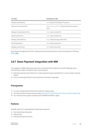 Fiori App Transactions in GUI
Manage Check Deposits FF68: Manual Check Deposit Transaction
Reprocess Incoming Checks FEBA_CHECK_DEPOSIT: Postprocessing Check Deposit
Trans.
Manage Incoming Payment Files FLB2: Import Lockbox File
Upload Lockbox Files FLB2: Import Lockbox File
Manage Lockbox Batches FLB1: Postprocessing Lockbox Data
Reset Cleared Items FBRA: Reset cleared items
Manage Journal Entries FB08: Reverse document
Down Payment Integration with SD is released with functional restrictions, which are described in SAP Note
2474760 .
1.6.7 Down Payment Integration with MM
The integration of MM-related down payments into Central Finance allows you to do the following in your
Central Finance system, instead of in your source systems:
● Post down payments with reference to a down payment request replicated from a source system (request-
based).
● Carry out clearing activities for down payments and invoices separately.
Prerequisites
● You have activated Central Payment for specific company codes.
● You have carried out Customizing activities in Settings for Central Payment in Source Systems [page 153].
● Your Central Finance system should be SAP S/4HANA OP 1809 or higher.
Features
Available options for creating Request-based down payments:
● Post Vendor Down Payments
● Payment Run
● Post General Document Entry
Central Finance
Central Finance P U B L I C 175
 
