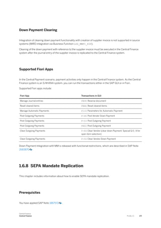 Down Payment Clearing
Integration of clearing down payment functionality with creation of supplier invoice is not supported in source
systems (MIRO integration via Business Function LOG_MMFI_P2P).
Clearing of the down payment with reference to the supplier invoice must be executed in the Central Finance
system after the journal entry of the supplier invoice is replicated to the Central Finance system.
Supported Fiori Apps
In the Central Payment scenario, payment activities only happen in the Central Finance system. As the Central
Finance system is an S/4HANA system, you can run the transactions either in the SAP GUI or in Fiori.
Supported Fiori apps include:
Fiori App Transactions in GUI
Manage Journal entries FB08: Reverse document
Reset cleared items FBRA: Reset cleared items
Manage Automatic Payments F110: Parameters for Automatic Payment
Post Outgoing Payments F-48: Post Vendor Down Payment
Post Outgoing Payments F-53: Post Outgoing Payment
Post Outgoing Payments FBZ2: Post Outgoing Payment
Clear Outgoing Payments F-44: Clear Vendor (clear down Payment: Special G/L: A for
open item selection)
Clear Outgoing Payments F-54: Clear Vendor Down Payment
Down Payment Integration with MM is released with functional restrictions, which are described in SAP Note
2683870 .
1.6.8 SEPA Mandate Replication
This chapter includes information about how to enable SEPA mandate replication.
Prerequisites
You have applied SAP Note 1887572 .
Central Finance
Central Finance P U B L I C 177
 