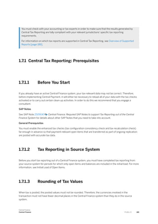 You must check with your accounting or tax experts in order to make sure that the results generated by
Central Tax Reporting are fully compliant with your relevant jurisdictions' specific tax reporting
requirements.
For information on which tax reports are supported in Central Tax Reporting, see Overview of Supported
Reports [page 189].
1.7.1 Central Tax Reporting: Prerequisites
1.7.1.1 Before You Start
If you already have an active Central Finance system, your tax-relevant data may not be correct. Therefore,
before implementing Central Payment, it will either be necessary to reload all of your data with the tax checks
activated or to carry out certain clean-up activities. In order to do this we recommend that you engage a
consultant.
SAP Notes
See SAP Note 2509047 Central Finance: Required SAP Notes to support Tax Reporting out of the Central
Finance System for details about other SAP Notes that you need to take into account.
General Prerequisites
You must enable the enhanced tax checks (tax configuration consistency check and tax recalculation check)
far enough in advance so that payment-relevant open items that are transferred as part of ongoing replication
are posted with accurate tax data.
1.7.1.2 Tax Reporting in Source System
Before you start tax reporting out of a Central Finance system, you must have completed tax reporting from
your source system for periods for which only open items and balances are included in the initial load. For more
information, see Initial Load of Open Items.
1.7.1.3 Rounding of Tax Values
When tax is posted, the posted values must not be rounded. Therefore, the currencies involved in the
transaction must not have fewer decimal places in the Central Finance system than they do in the source
system.
Central Finance
Central Finance P U B L I C 185
 