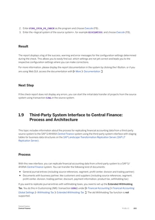 2. Enter FINS_CFIN_PS_CHECK as the program and choose Execute (F8) .
3. Enter the <logical system of the source system>, for example E10CLNT300, and choose Execute (F8).
Result
The report displays a log of the success, warning and error messages for the configuration settings determined
during the check. This allows you to easily find out, which settings are not yet correct and leads you to the
respective configuration settings where you can make corrections.
For more information, please display the report documentation in the system by clicking the I-Button, or if you
are using Web GUI, access the documentation with More Documentation .
Next Step
If the check report does not display any errors, you can start the initial data transfer of projects from the source
system using transaction CJAL in the source system.
1.9 Third-Party System Interface to Central Finance:
Process and Architecture
This topic includes information about the process for replicating financial accounting data from a third-party
source system to the SAP S/4HANA Central Finance system using the third-party system interface with staging
tables for business data structures on the SAP Landscape Transformation Replication Server (SAP LT
Replication Server).
Process
With this new interface, you can replicate financial accounting data from a third-party system to a SAP S/
4HANA Central Finance system. You can transfer the following kind of documents:
● General journal entries (including source references, segment, profit center, division and trading partner)
● Documents with business partner, like customers and suppliers (including source references, segment,
profit center, division, trading partner, discount, payment information, product tax, withholding tax)
If you want to replicate journal entries with withholding taxes, you need to set up the Extended Withholding
Tax. You do this in Customizing (IMG: transaction SPRO) under Financial Accounting Financial Accounting
Global Settings Withholding Tax Extended Withholding Tax . The old Withholding Tax function is not
supported.
Central Finance
Central Finance P U B L I C 203
 