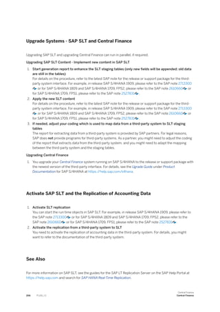Upgrade Systems - SAP SLT and Central Finance
Upgrading SAP SLT and upgrading Central Finance can run in parallel, if required.
Upgrading SAP SLT Content - Implement new content in SAP SLT
1. Start generation report to enhance the SLT staging tables (only new fields will be appended; old data
are still in the tables)
For details on the procedure, refer to the latest SAP note for the release or support package for the third-
party system interface. For example, in release SAP S/4HANA 1909, please refer to the SAP note 2713300
or for SAP S/4HANA 1809 and SAP S/4HANA 1709, FPS2, please refer to the SAP note 2610660 or
for SAP S/4HANA 1709, FPS1, please refer to the SAP note 2527831 .
2. Apply the new SLT content
For details on the procedure, refer to the latest SAP note for the release or support package for the third-
party system interface. For example, in release SAP S/4HANA 1909, please refer to the SAP note 2713300
or for SAP S/4HANA 1809 and SAP S/4HANA 1709, FPS2, please refer to the SAP note 2610660 or
for SAP S/4HANA 1709, FPS1, please refer to the SAP note 2527831 .
3. If needed, adjust your coding which is used to map data from a third-party system to SLT staging
tables
The report for extracting data from a third-party system is provided by SAP partners. For legal reasons,
SAP does not provide programs for third-party systems. As a partner, you might need to adjust the coding
of the report that extracts data from the third-party system, and you might need to adapt the mapping
between the third-party system and the staging tables.
Upgrading Central Finance
1. You upgrade your Central Finance system running on SAP S/4HANA to the release or support package with
the newest version of the third-party interface. For details, see the Ugrade Guide under Product
Documentation for SAP S/4HANA at https:/
/help.sap.com/s4hana.
Activate SAP SLT and the Replication of Accounting Data
1. Activate SLT replication
You can start the run time objects in SAP SLT. For example, in release SAP S/4HANA 1909, please refer to
the SAP note 2713300 or for SAP S/4HANA 1809 and SAP S/4HANA 1709, FPS2, please refer to the
SAP note 2610660 or for SAP S/4HANA 1709, FPS1, please refer to the SAP note 2527831 .
2. Activate the replication from a third-party system to SLT
You need to activate the replication of accounting data in the third-party system. For details, you might
want to refer to the documentation of the third-party system.
See Also
For more information on SAP SLT, see the guides for the SAP LT Replication Server on the SAP Help Portal at
https:/
/help.sap.com and search for SAP HANA Real-Time Replication.
206 P U B L I C
Central Finance
Central Finance
 