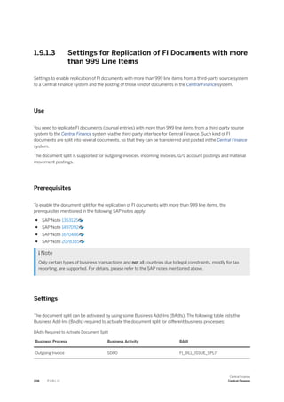 1.9.1.3 Settings for Replication of FI Documents with more
than 999 Line Items
Settings to enable replication of FI documents with more than 999 line items from a third-party source system
to a Central Finance system and the posting of those kind of documents in the Central Finance system.
Use
You need to replicate FI documents (journal entries) with more than 999 line items from a third-party source
system to the Central Finance system via the third-party interface for Central Finance. Such kind of FI
documents are split into several documents, so that they can be transferred and posted in the Central Finance
system.
The document split is supported for outgoing invoices, incoming invoices, G/L account postings and material
movement postings.
Prerequisites
To enable the document split for the replication of FI documents with more than 999 line items, the
prerequisites mentioned in the following SAP notes apply:
● SAP Note 1353125
● SAP Note 1497092
● SAP Note 1670486
● SAP Note 2078335
 Note
Only certain types of business transactions and not all countries due to legal constraints, mostly for tax
reporting, are supported. For details, please refer to the SAP notes mentioned above.
Settings
The document split can be activated by using some Business Add-Ins (BAdIs). The following table lists the
Business Add-Ins (BAdIs) required to activate the document split for different business processes:
BAdIs Required to Activate Document Split
Business Process Business Activity BAdI
Outgoing Invoice SD00 FI_BILL_ISSUE_SPLIT
208 P U B L I C
Central Finance
Central Finance
 