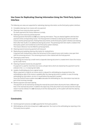 Use Cases for Replicating Clearing Information Using the Third-Party System
Interface
The following use cases are supported for replicating clearing information via the third-party system interface:
● Complete clearing of one invoice with one payment
● Clearing of one invoice by down payment
For down payments the invoice reference is empty.
● Clearing of one invoice by partial payment
Partial payments themselves do not carry clearing information. They are cleared together with the final
payment of the corresponding invoice. The final payment is entered as clearing document for both the
invoice and the partial payment. Posting these documents via the third-party system interface and clearing
them after that results in an additional clearing document. The partial payment item itself is created in the
third-party system and transferred via the third-party system interface.
The invoice reference must be filled for partial payments.
● Clearing several invoices by payment with discount
● Replicating and updating clearing information for residual items
A payment with residual items clears the full amount of the original invoice and creates a new open item
with the remaining amount. This remaining amount is then cleared with the final payment.
● Clearing by credit memo
For clearing one invoice by a credit memo a separate clearing document is created which clears the invoice
by the credit memo.
● Clearing of several invoices by one payment
If a payment is used for more than one invoice, all open items which are cleared by this payment must be
entered in the CLRITM clearing item table.
● Update of withholding tax from original invoice
When a payment is made for an invoice which is relevant for withholding tax at payment time, the
withholding tax data of the invoice is updated after the clearing document is posted. In case of missing
withholding tax information, an error is issued before the payment is posted.
Since the Central Finance system does not recalculate the withholding tax, this information must also be
part of the incoming message.
● Reverse payment and reset clearing
The payment can be reversed by sending the reversal document where all amounts have a different sign
than in the reversed document. In addition the object key of the document to be reversed and the reversal
reason must be entered. It is not necessary to list the clearing items, as the system will reset the clearing
automatically.
Constraints
● Central payment scenarios are not supported for third-party systems.
● Withholding tax at the time of payment is not supported. You must run the withholding tax reporting in the
third-party source system.
212 P U B L I C
Central Finance
Central Finance
 