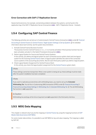 Error Correction with SAP LT Replication Server
Severe technical errors, for example, connectivity problems between the systems, can be found in the
application log of the SAP LT Replication Server (transaction LTRC - SAP LT Replication Server - Cockpit).
1.9.4 Configuring SAP Central Finance
The following activities are carried out in Customizing for Central Finance (transaction SPRO) under Financial
Accounting Central Finance Central Finance: Target System Settings Set Up Systems : For detailed
information about each activity, see the system documentation.
1. Activate Central Finance Business Function
The business function Central Finance (FINS_CFIN) must be activated. If the business function has not
been activated, activate it in the Switch Framework (transaction SFW5).
2. Define Logical System for Source and Central Finance Systems
In this activity, you define one logical system for each connected source system client and one logical
system for the receiving Central Finance client. A logical system identifies the client of the connected
source systems in the accounting documents. Also for each third-party system you define a logical system.
3. Check Logical System Assignment for Central Finance Client
In this activity, you check the logical system assignment for the Central Finance system client.
 Note
These settings cannot be transported. When a new system is being set up, these settings must be made
after the system installation has been completed.
 Note
If you want to replicate journal entries with withholding taxes, you need to set up the Extended
Withholding Tax. You do this in Customizing (IMG:transaction SPRO) under Financial Accounting
Financial Accounting Global Settings Withholding Tax Extended Withholding Tax . The old Withholding
Tax function is not supported.
 Caution
Withholding tax postings at the time of payment are not supported in the third-party interface.
1.9.5 MDG Data Mapping
This chapter is relevant only if you do the mapping in Central Finance by using the mapping functions of SAP
Master Data Governance (SAP MDG).
For some master data entities, it is possible to use SAP MDG for key and value mapping. The mapping is called
by SAP AIF.
216 P U B L I C
Central Finance
Central Finance
 