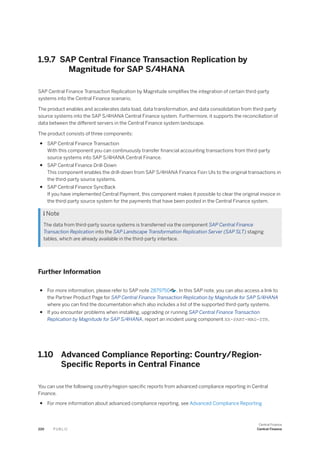 1.9.7 SAP Central Finance Transaction Replication by
Magnitude for SAP S/4HANA
SAP Central Finance Transaction Replication by Magnitude simplifies the integration of certain third-party
systems into the Central Finance scenario.
The product enables and accelerates data load, data transformation, and data consolidation from third-party
source systems into the SAP S/4HANA Central Finance system. Furthermore, it supports the reconciliation of
data between the different servers in the Central Finance system landscape.
The product consists of three components:
● SAP Central Finance Transaction
With this component you can continuously transfer financial accounting transactions from third-party
source systems into SAP S/4HANA Central Finance.
● SAP Central Finance Drill-Down
This component enables the drill-down from SAP S/4HANA Finance Fiori UIs to the original transactions in
the third-party source systems.
● SAP Central Finance SyncBack
If you have implemented Central Payment, this component makes it possible to clear the original invoice in
the third-party source system for the payments that have been posted in the Central Finance system.
 Note
The data from third-party source systems is transferred via the component SAP Central Finance
Transaction Replication into the SAP Landscape Transformation Replication Server (SAP SLT) staging
tables, which are already available in the third-party interface.
Further Information
● For more information, please refer to SAP note 2879750 . In this SAP note, you can also access a link to
the Partner Product Page for SAP Central Finance Transaction Replication by Magnitude for SAP S/4HANA
where you can find the documentation which also includes a list of the supported third-party systems.
● If you encounter problems when installing, upgrading or running SAP Central Finance Transaction
Replication by Magnitude for SAP S/4HANA, report an incident using component XX-PART-MAG-STR.
1.10 Advanced Compliance Reporting: Country/Region-
Specific Reports in Central Finance
You can use the following country/region-specific reports from advanced compliance reporting in Central
Finance.
● For more information about advanced compliance reporting, see Advanced Compliance Reporting
220 P U B L I C
Central Finance
Central Finance
 