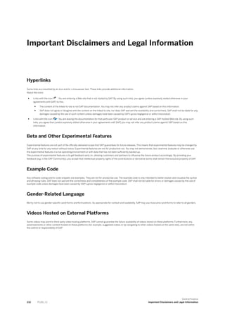 Important Disclaimers and Legal Information
Hyperlinks
Some links are classified by an icon and/or a mouseover text. These links provide additional information.
About the icons:
● Links with the icon : You are entering a Web site that is not hosted by SAP. By using such links, you agree (unless expressly stated otherwise in your
agreements with SAP) to this:
● The content of the linked-to site is not SAP documentation. You may not infer any product claims against SAP based on this information.
● SAP does not agree or disagree with the content on the linked-to site, nor does SAP warrant the availability and correctness. SAP shall not be liable for any
damages caused by the use of such content unless damages have been caused by SAP's gross negligence or willful misconduct.
● Links with the icon : You are leaving the documentation for that particular SAP product or service and are entering a SAP-hosted Web site. By using such
links, you agree that (unless expressly stated otherwise in your agreements with SAP) you may not infer any product claims against SAP based on this
information.
Beta and Other Experimental Features
Experimental features are not part of the officially delivered scope that SAP guarantees for future releases. This means that experimental features may be changed by
SAP at any time for any reason without notice. Experimental features are not for productive use. You may not demonstrate, test, examine, evaluate or otherwise use
the experimental features in a live operating environment or with data that has not been sufficiently backed up.
The purpose of experimental features is to get feedback early on, allowing customers and partners to influence the future product accordingly. By providing your
feedback (e.g. in the SAP Community), you accept that intellectual property rights of the contributions or derivative works shall remain the exclusive property of SAP.
Example Code
Any software coding and/or code snippets are examples. They are not for productive use. The example code is only intended to better explain and visualize the syntax
and phrasing rules. SAP does not warrant the correctness and completeness of the example code. SAP shall not be liable for errors or damages caused by the use of
example code unless damages have been caused by SAP's gross negligence or willful misconduct.
Gender-Related Language
We try not to use gender-specific word forms and formulations. As appropriate for context and readability, SAP may use masculine word forms to refer to all genders.
Videos Hosted on External Platforms
Some videos may point to third-party video hosting platforms. SAP cannot guarantee the future availability of videos stored on these platforms. Furthermore, any
advertisements or other content hosted on these platforms (for example, suggested videos or by navigating to other videos hosted on the same site), are not within
the control or responsibility of SAP.
232 P U B L I C
Central Finance
Important Disclaimers and Legal Information
 