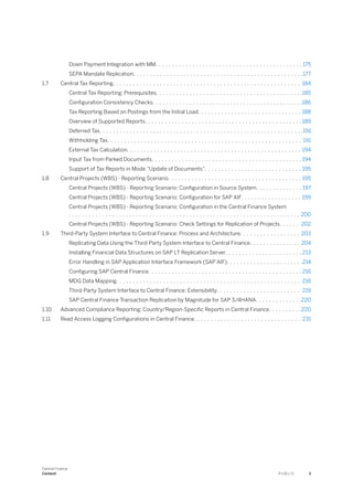 Down Payment Integration with MM. . . . . . . . . . . . . . . . . . . . . . . . . . . . . . . . . . . . . . . . . . . . 175
SEPA Mandate Replication. . . . . . . . . . . . . . . . . . . . . . . . . . . . . . . . . . . . . . . . . . . . . . . . . . .177
1.7 Central Tax Reporting. . . . . . . . . . . . . . . . . . . . . . . . . . . . . . . . . . . . . . . . . . . . . . . . . . . . . . . . 184
Central Tax Reporting: Prerequisites. . . . . . . . . . . . . . . . . . . . . . . . . . . . . . . . . . . . . . . . . . . .185
Configuration Consistency Checks. . . . . . . . . . . . . . . . . . . . . . . . . . . . . . . . . . . . . . . . . . . . .186
Tax Reporting Based on Postings from the Initial Load. . . . . . . . . . . . . . . . . . . . . . . . . . . . . . . 188
Overview of Supported Reports. . . . . . . . . . . . . . . . . . . . . . . . . . . . . . . . . . . . . . . . . . . . . . . 189
Deferred Tax. . . . . . . . . . . . . . . . . . . . . . . . . . . . . . . . . . . . . . . . . . . . . . . . . . . . . . . . . . . . .191
Withholding Tax. . . . . . . . . . . . . . . . . . . . . . . . . . . . . . . . . . . . . . . . . . . . . . . . . . . . . . . . . . 191
External Tax Calculation. . . . . . . . . . . . . . . . . . . . . . . . . . . . . . . . . . . . . . . . . . . . . . . . . . . . 194
Input Tax from Parked Documents. . . . . . . . . . . . . . . . . . . . . . . . . . . . . . . . . . . . . . . . . . . . . 194
Support of Tax Reports in Mode “Update of Documents”. . . . . . . . . . . . . . . . . . . . . . . . . . . . . 195
1.8 Central Projects (WBS) - Reporting Scenario. . . . . . . . . . . . . . . . . . . . . . . . . . . . . . . . . . . . . . . . 195
Central Projects (WBS) - Reporting Scenario: Configuration in Source System. . . . . . . . . . . . . . 197
Central Projects (WBS) - Reporting Scenario: Configuration for SAP AIF. . . . . . . . . . . . . . . . . . 199
Central Projects (WBS) - Reporting Scenario: Configuration in the Central Finance System
. . . . . . . . . . . . . . . . . . . . . . . . . . . . . . . . . . . . . . . . . . . . . . . . . . . . . . . . . . . . . . . . . . . . . 200
Central Projects (WBS) - Reporting Scenario: Check Settings for Replication of Projects. . . . . . 202
1.9 Third-Party System Interface to Central Finance: Process and Architecture. . . . . . . . . . . . . . . . . . 203
Replicating Data Using the Third-Party System Interface to Central Finance. . . . . . . . . . . . . . . 204
Installing Financial Data Structures on SAP LT Replication Server. . . . . . . . . . . . . . . . . . . . . . . 213
Error Handling in SAP Application Interface Framework (SAP AIF). . . . . . . . . . . . . . . . . . . . . . .214
Configuring SAP Central Finance. . . . . . . . . . . . . . . . . . . . . . . . . . . . . . . . . . . . . . . . . . . . . . 216
MDG Data Mapping. . . . . . . . . . . . . . . . . . . . . . . . . . . . . . . . . . . . . . . . . . . . . . . . . . . . . . . 216
Third-Party System Interface to Central Finance: Extensibility. . . . . . . . . . . . . . . . . . . . . . . . . 219
SAP Central Finance Transaction Replication by Magnitude for SAP S/4HANA. . . . . . . . . . . . . .220
1.10 Advanced Compliance Reporting: Country/Region-Specific Reports in Central Finance. . . . . . . . . .220
1.11 Read Access Logging Configurations in Central Finance. . . . . . . . . . . . . . . . . . . . . . . . . . . . . . . . 231
Central Finance
Content P U B L I C 3
 
