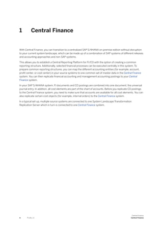 1 Central Finance
With Central Finance, you can transition to a centralized SAP S/4HANA on-premise edition without disruption
to your current system landscape, which can be made up of a combination of SAP systems of different releases
and accounting approaches and non-SAP systems.
This allows you to establish a Central Reporting Platform for FI/CO with the option of creating a common
reporting structure. Additionally, selected financial processes can be executed centrally in this system. To
prepare common reporting structures, you can map the different accounting entities (for example, account,
profit center, or cost center) in your source systems to one common set of master data in the Central Finance
system. You can then replicate financial accounting and management accounting postings to your Central
Finance system.
In your SAP S/4HANA system, FI documents and CO postings are combined into one document; the universal
journal entry. In addition, all cost elements are part of the chart of accounts. Before you replicate CO postings
to the Central Finance system, you need to make sure that accounts are available for all cost elements. You can
also replicate certain cost objects (for example, internal orders) to the Central Finance system.
In a typical set-up, multiple source systems are connected to one System Landscape Transformation
Replication Server which in turn is connected to one Central Finance system.
4 P U B L I C
Central Finance
Central Finance
 