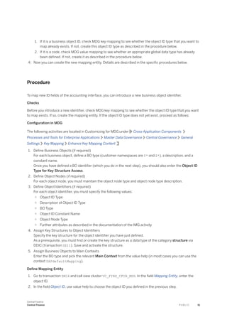 1. If it is a business object ID, check MDG key mapping to see whether the object ID type that you want to
map already exists. If not, create this object ID type as described in the procedure below.
2. If it is a code, check MDG value mapping to see whether an appropriate global data type has already
been defined. If not, create it as described in the procedure below.
4. Now you can create the new mapping entity. Details are described in the specific procedures below.
Procedure
To map new ID fields of the accounting interface, you can introduce a new business object identifier.
Checks
Before you introduce a new identifier, check MDG key mapping to see whether the object ID type that you want
to map exists. If so, create the mapping entity. If the object ID type does not yet exist, proceed as follows:
Configuration in MDG
The following activities are located in Customizing for MDG under Cross-Application Components
Processes and Tools for Enterprise Applications Master Data Governance Central Governance General
Settings Key Mapping Enhance Key Mapping Content
1. Define Business Objects (if required)
For each business object, define a BO type (customer namespaces are Y* and Z*), a description, and a
constant name.
Once you have defined a BO identifier (which you do in the next step), you should also enter the Object ID
Type for Key Structure Access.
2. Define Object Nodes (if required)
For each object node, you must maintain the object node type and object node type description.
3. Define Object Identifiers (if required)
For each object identifier, you must specify the following values:
○ Object ID Type
○ Description of Object ID Type
○ BO Type
○ Object ID Constant Name
○ Object Node Type
○ Further attributes as described in the documentation of the IMG activity
4. Assign Key Structures to Object Identifiers
Specify the key structure for the object identifier you have just defined.
As a prerequisite, you must find or create the key structure as a data type of the category structure via
DDIC (transaction SE11). Save and activate the structure.
5. Assign Business Objects to Main Contexts
Enter the BO type and pick the relevant Main Context from the value help (in most cases you can use the
context SAPdefaultMapping).
Define Mapping Entity
1. Go to transaction SM34 and call view cluster VC_FINS_CFIN_MDG. In the field Mapping Entity, enter the
object ID.
2. In the field Object ID, use value help to choose the object ID you defined in the previous step.
Central Finance
Central Finance P U B L I C 51
 