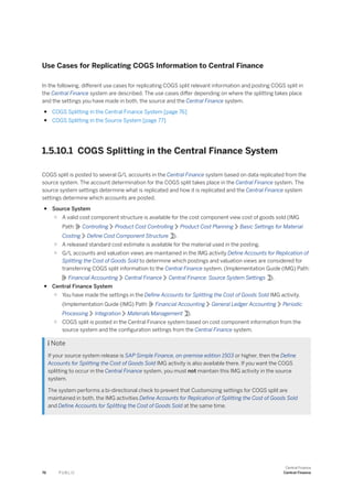 Use Cases for Replicating COGS Information to Central Finance
In the following, different use cases for replicating COGS split relevant information and posting COGS split in
the Central Finance system are described. The use cases differ depending on where the splitting takes place
and the settings you have made in both, the source and the Central Finance system.
● COGS Splitting in the Central Finance System [page 76]
● COGS Splitting in the Source System [page 77]
1.5.10.1 COGS Splitting in the Central Finance System
COGS split is posted to several G/L accounts in the Central Finance system based on data replicated from the
source system. The account determination for the COGS split takes place in the Central Finance system. The
source system settings determine what is replicated and how it is replicated and the Central Finance system
settings determine which accounts are posted.
● Source System
○ A valid cost component structure is available for the cost component view cost of goods sold (IMG
Path: Controlling Product Cost Controlling Product Cost Planning Basic Settings for Material
Costing Define Cost Component Structure ).
○ A released standard cost estimate is available for the material used in the posting.
○ G/L accounts and valuation views are maintained in the IMG activity Define Accounts for Replication of
Splitting the Cost of Goods Sold to determine which postings and valuation views are considered for
transferring COGS split information to the Central Finance system. (Implementation Guide (IMG) Path:
Financial Accounting Central Finance Central Finance: Source System Settings ).
● Central Finance System
○ You have made the settings in the Define Accounts for Splitting the Cost of Goods Sold IMG activity.
(Implementation Guide (IMG) Path: Financial Accounting General Ledger Accounting Periodic
Processing Integration Materials Management ).
○ COGS split is posted in the Central Finance system based on cost component information from the
source system and the configuration settings from the Central Finance system.
 Note
If your source system release is SAP Simple Finance, on-premise edition 1503 or higher, then the Define
Accounts for Splitting the Cost of Goods Sold IMG activity is also available there. If you want the COGS
splitting to occur in the Central Finance system, you must not maintain this IMG activity in the source
system.
The system performs a bi-directional check to prevent that Customizing settings for COGS split are
maintained in both, the IMG activities Define Accounts for Replication of Splitting the Cost of Goods Sold
and Define Accounts for Splitting the Cost of Goods Sold at the same time.
76 P U B L I C
Central Finance
Central Finance
 