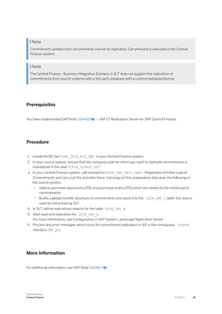  Note
Commitment updates from carryforwards cannot be replicated. Carryforward is executed in the Central
Finance system.
 Note
The Central Finance - Business Integration Scenario in SLT does not support the replication of
commitments from source systems with a 3rd-party database with a runtime-database license.
Prerequisites
You have implemented SAP Note 2154420 – SAP LT Replication Server for SAP Central Finance.
Procedure
1. Install the BC Set FINS_CFIN_AIF_CMT in your Central Finance system.
2. In your source system, ensure that the company code for which you want to replicate commitments is
maintained in the view VCFIN_SOURCE_SET.
3. In your Central Finance system, call transaction CFIN_CMT_INIT_PREP - Preparation of Initial Load of
Commitments and carry out the activities there. Carrying out this preparation step does the following in
the source system:
○ Selects purchase requisitions (PR) and purchase orders (PO) which are related to the initial load of
commitments.
○ Builds a global transfer structure of commitments and saves it to the CFIN_CMT_I table, this data is
used for initial load by SLT.
4. In SLT, define replications objects for the table CFIN_CMT_H.
5. Start load and replication for CFIN_CMT_H.
For more information, see Configuration in SAP System Landscape Replication Server
6. Process any error messages which occur for commitment replication in AIF in the namespace /FINCF,
interface CMT_DOC.
More Information
For additional information, see SAP Note 2554827 .
Central Finance
Central Finance P U B L I C 81
 