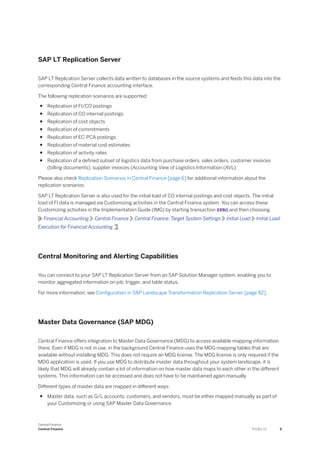 SAP LT Replication Server
SAP LT Replication Server collects data written to databases in the source systems and feeds this data into the
corresponding Central Finance accounting interface.
The following replication scenarios are supported:
● Replication of FI/CO postings
● Replication of CO internal postings
● Replication of cost objects
● Replication of commitments
● Replication of EC-PCA postings
● Replication of material cost estimates
● Replication of activity rates
● Replication of a defined subset of logistics data from purchase orders, sales orders, customer invoices
(billing documents), supplier invoices (Accounting View of Logistics Information (AVL)
Please also check Replication Scenarios in Central Finance [page 6] for additional information about the
replication scenarios.
SAP LT Replication Server is also used for the initial load of CO internal postings and cost objects. The initial
load of FI data is managed via Customizing activities in the Central Finance system. You can access these
Customizing activities in the Implementation Guide (IMG) by starting transaction SPRO and then choosing
Financial Accounting Central Finance Central Finance: Target System Settings Initial Load Initial Load
Execution for Financial Accounting .
Central Monitoring and Alerting Capabilities
You can connect to your SAP LT Replication Server from an SAP Solution Manager system, enabling you to
monitor aggregated information on job, trigger, and table status.
For more information, see Configuration in SAP Landscape Transformation Replication Server [page 82].
Master Data Governance (SAP MDG)
Central Finance offers integration to Master Data Governance (MDG) to access available mapping information
there. Even if MDG is not in use, in the background Central Finance uses the MDG mapping tables that are
available without installing MDG. This does not require an MDG license. The MDG license is only required if the
MDG application is used. If you use MDG to distribute master data throughout your system landscape, it is
likely that MDG will already contain a lot of information on how master data maps to each other in the different
systems. This information can be accessed and does not have to be maintained again manually.
Different types of master data are mapped in different ways:
● Master data, such as G/L accounts, customers, and vendors, must be either mapped manually as part of
your Customizing or using SAP Master Data Governance.
Central Finance
Central Finance P U B L I C 9
 