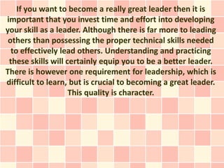 If you want to become a really great leader then it is
important that you invest time and effort into developing
your skill as a leader. Although there is far more to leading
 others than possessing the proper technical skills needed
  to effectively lead others. Understanding and practicing
 these skills will certainly equip you to be a better leader.
There is however one requirement for leadership, which is
difficult to learn, but is crucial to becoming a great leader.
                    This quality is character.
 