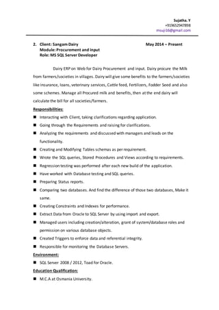 Sujatha. Y
+919652947898
msuji16@gmail.com
2. Client: Sangam Dairy May 2014 – Present
Module: Procurement and input
Role: MS SQL Server Developer
Dairy ERP on Web for Dairy Procurement and input. Dairy procure the Milk
from farmers/societies in villages. Dairy will give some benefits to the farmers/societies
like insurance, loans, veterinary services, Cattle feed, Fertilizers, Fodder Seed and also
some schemes. Manage all Procured milk and benefits, then at the end dairy will
calculate the bill for all societies/farmers.
Responsibilities:
 Interacting with Client, taking clarifications regarding application.
 Going through the Requirements and raising for clarifications.
 Analyzing the requirements and discussed with managers and leads on the
functionality.
 Creating and Modifying Tables schemas as per requirement.
 Wrote the SQL queries, Stored Procedures and Views according to requirements.
 Regression testing was performed after each new build of the application.
 Have worked with Database testing and SQL queries.
 Preparing Status reports.
 Comparing two databases. And find the difference of those two databases, Make it
same.
 Creating Constraints and Indexes for performance.
 Extract Data from Oracle to SQL Server by using import and export.
 Managed users including creation/alteration, grant of system/database roles and
permission on various database objects.
 Created Triggers to enforce data and referential integrity.
 Responsible for monitoring the Database Servers.
Environment:
 SQL Server 2008 / 2012, Toad for Oracle.
Education Qualification:
 M.C.A at Osmania University.
 