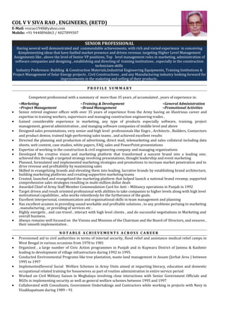 COL V V SIVA RAO , ENGINEERS, (RETD)
E-Mail: vvsrao1948@yahoo.com
Mobile: +91 9440896863 / 4027899507
SENIOR PROFESSIONAL
Having several well demonstrated and commendable achievements, with rich and varied experience in conceiving
&implementing ideas that have fuelled market presence and driven revenue. targeting Higher Level Management
Assignments like , above the level of Senior VP positions, Top level management roles in marketing, administration of
software companies and designing , establishing and directing of training institutions , especially in the construction
technicians skills
Industry Preference: Building & Construction Materials,Industrial Engineering Equipments, Training Institutions &
Project Management of Solar Energy projects , Civil Constructions , and any Manufacturing industry looking forward for
improvements in the maketing and selling of their products .
P R O F I L E S U M M A R Y
Competent professional with a summary of more than 35 years ,of accumulated , years of experience in:
~Marketing ~Training & Development ~General Administration
~Project Management ~Brand Management ~Promotional Activities
• Senior retired engineer officer with over 35 years of experience from the Army having an illustrious career and
expertise in training workers, supervisors and managing construction engineering trades ,
• Gained considerable experience in marketing, any type of products especially software, training, project
management, general administration , and manging software companies of middle level and above
• Designed sales presentations, very senior and high level professionals like Engrs , Architects , Builders, Contarctors
and product demos; trained high-performing sales teams , and achieved excellent results
• Directed the planning and production of advertising, direct mail, telemarketing and sales collateral including data
sheets, web content, case studies, white papers, FAQ, sales and PowerPoint presentations
• Expertise of working in the construction & civil engineering company and managing organizations
• Developed the creative vision and marketing platform that transformed a nascent brand into a leading one;
achieved this through a targeted strategy involving presentations, thought leadership and event marketing
• Planned, formulated and implemented marketing strategies and promotions to increase market penetration and to
drive revenue and profitability by maximizing sales
• Skilled in evangelizing brands and elevating them into leading, lucrative brands by establishing brand architecture,
building marketing platforms and creating supportive marketing teams
• Created, launched and evangelized the marketing platform that helped launch a national brand revamp; supported
comprehensive sales strategies resulting in multi-million dollar deals
• Awarded Chief of Army Staff Member Commendation Card for Anti – Militancy operations in Punjab in 1992
• Target driven and result oriented professional with abilities to take companies to higher levels along with high level
motivational capabilities , who works relentlessly for the furtherance of the goals.
• Excellent interpersonal, communication and organisational skills in team management and planning
• Has excellent acumen in providing sound workable and profitable solutions , to any problems pertaing to marketing
, manufacturing , or providing of services etc .
• Highly energetic , and can travel , interact with high level clients , and do successful negotiations in Marketing and
overall business.
• Always remains well focused on the Visions and Missions of the Chairman and the Board oF Directors, and ensures ,
their smooth implementation .
N O T A B L E A C H I E V E M E N T S A C R O S S C A R E E R
• Provisioned aid to civil authorities in terms of internal security, flood relief and assistance medical relief camps in
West Bengal in various occasions from 1970 to 1981
• Organized , a large number of Civic Action programmes in Punjab and in Kupwara District of Jammu & Kashmir
leading to development of village infrastructure during 1992 to 1995.
• Conducted Environmental Programs like tree plantation, waste land management in Assam (Jorhat Area ) between
1995 to 1997
• ImplementedSeveral Social Welfare Schemes in Army Units aimed at imparting literacy, education and domestic
occupational related training for housewives as part of routine administration in entire service period
• Worked on Civil Military liaison in Meghalaya involving close interactions with Senior Government Officials and
NGOs in implementing security as well as general welfare schemes between 1995 and 1997
• Collaborated with Consultants, Government Undertakings and Contractors while working in projects with Navy in
Visakhapatnam during 1989 – 91
 