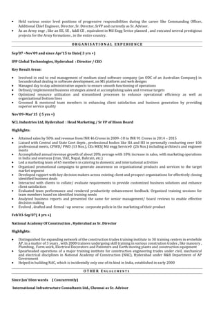 • Held various senior level positions of progressive responsibilities during the career like Commanding Officer,
Additional Chief Engineer, Director, Sr. Director, SrVP and currently as Sr. Advisor.
• As an Army engr , like an EE, SE , Addl CE , equivalent in Mil Engg Sevice planned , and executed several prestigious
projects for the Army formations , in the entire country.
O R G A N I S A T I O N A L E X P E R I E N C E
Sep’07 –Nov’09 and since Apr’15 to Date( 3 yrs +)
IPP Global Technologies, Hyderabad : Director / CEO
Key Result Areas:
• Involved in end to end management of medium sized software company (an ODC of an Australian Company) in
Secunderabad dealing in software development, on MS platform and web designs
• Managed day to day administrative aspects to ensure smooth functioning of operations
• Defined/ implemented business strategies aimed at accomplishing sales and revenue targets
• Optimized resource utilization and streamlined processes to enhance operational efficiency as well as
organizational bottom lines
• Groomed & mentored team members in enhancing client satisfaction and business generation by providing
superior service quality
Nov’09–Mar’15 ( 5 yrs +)
NCL Industries Ltd, Hyderabad : Head Marketing / Sr VP of Bison Board
Highlights:
• Attained sales by 50% and revenue from INR 46 Crores in 2009 -10 to INR 91 Crores in 2014 – 2015
• Liaised with Central and State Govt depts , professional bodies like IIA and IEI in personally conducting over 100
professional meets, CPWD/ PWD (13 Nos.), CEs MES( Mil engg Service0 (26 Nos.) including architects and engineer
meets
• Accomplished annual revenue growth of about 20% average with 10% increase in sales, with marketing operations
in India and overseas (Iran, UAE, Nepal, Bahrain, etc.)
• Led a marketing team of 65 members in catering to domestic and international activities
• Organized promotional campaigns to generate awareness on organizational products and services to the target
market segment
• Developed rapport with key decision makers across existing client and prospect organizations for effectively closing
identified business deals
• Interacted with clients to collate/ evaluate requirements to provide customized business solutions and enhance
client satisfaction
• Evaluated team performance and rendered productivity enhancement feedback. Organized training sessions for
team members based on identified training needs
• Analyzed business reports and presented the same for senior management/ board reviews to enable effective
decision making
• Evolved , drafted and firmed –up severac corporate policie in the marketing of their product
Feb’03-Sep’07( 4 yrs +)
National Academy Of Construction , Hyderabad as Sr. Director
Highlights:
• Distinguished for expanding network of the construction trades training institute to 30 training centers in erstwhile
AP, in a matter of 3 years , with 2000 trainees undergoing skill training in various constrution trades , like masonry ,
Plumbing , Form work, Electrical Decorators and Painnters and Earth moving plants and construction equipment
• Spearheaded operations of a major training institute for construction engineering trades under civil, mechanical
and electrical disciplines in National Academy of Construction (NAC), Hyderabad under R&B Department of AP
Government
• Helped in building NAC, which is incidentally only one of its kind in India, established in early 2000
O T H E R E N G A G E M E N T S
Since Jan’10on wards ( Concurrently)
International Infrastructure Consultants Ltd., Chennai as Sr. Advisor
 