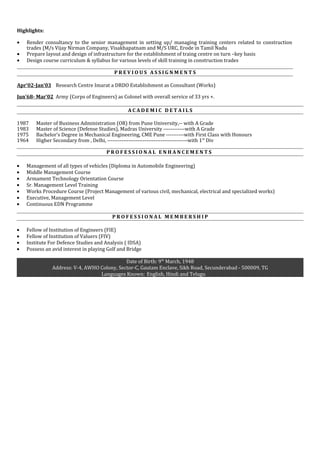 Highlights:
• Render consultancy to the senior management in setting up/ managing training centers related to construction
trades (M/s Vijay Nirman Company, Visakhapatnam and M/S URC, Erode in Tamil Nadu
• Prepare layout and design of infrastructure for the establishment of traing centre on turn –key basis
• Design course curriculum & syllabus for various levels of skill training in construction trades
P R E V I O U S A S S I G N M E N T S
Apr’02-Jan’03 Research Centre Imarat a DRDO Establishment as Consultant (Works)
Jun’68- Mar’02 Army (Corps of Engineers) as Colonel with overall service of 33 yrs +.
A C A D E M I C D E T A I L S
1987 Master of Business Administration (OR) from Pune University,-- with A Grade
1983 Master of Science (Defense Studies), Madras University ------------with A Grade
1975 Bachelor’s Degree in Mechanical Engineering, CME Pune ----------with First Class with Honours
1964 Higher Secondary from , Delhi, ---------------------------------------------with 1st
Div
P R O F E S S I O N A L E N H A N C E M E N T S
• Management of all types of vehicles (Diploma in Automobile Engineering)
• Middle Management Course
• Armament Technology Orientation Course
• Sr. Management Level Training
• Works Procedure Course (Project Management of various civil, mechanical, electrical and specialized works)
• Executive, Management Level
• Continuous EDN Programme
P R O F E S S I O N A L M E M B E R S H I P
• Fellow of Institution of Engineers (FIE)
• Fellow of Institution of Valuers (FIV)
• Institute For Defence Studies and Analysis ( IDSA)
• Possess an avid interest in playing Golf and Bridge
Date of Birth: 9th
March, 1948
Address: V-4, AWHO Colony, Sector-C, Gautam Enclave, Sikh Road, Secunderabad - 500009, TG
Languages Known: English, Hindi and Telugu
 