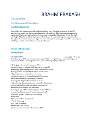 BRAHM PRAKASH
HR ASSISTANT
Email-brahmprakash55@gmail.com
CAREER SUMMERY
An articulate and highly presentable professional who is more than able to deliver a focused HR
administrative support service to work colleagues & job applicants alike. Brahm possesses extensive
experience of having worked in a HR environment and on specialist HR software. He has thorough
knowledge of Equality and Diversity issues, and will always do his utmost to promote positive values
throughout the recruitment process. Right now he is looking for a suitable position with a company that
is looking to employ hardworking and talented individuals.
WORK EXPERIENCE
PRIVATE SECTOR
HR ASSISTANT (May 2012 – Present)
Apart from general HR administration, also responsible for a range of tasks such as carrying out pre-
employment checks, processing applications, and maintaining employee relations.
Setting up and maintaining personnel files.
Arranging security passes & work desk etc for new staffs.
Statutory & legal compliances EPF, ESIC, BONUS, GRATUITY.
Giving guidance & support to managers on HR issues.
Repaying to any correspondence and emails.
Arranging training for new and established employees.
Accurately update the HR employee’s database.
Liaising with the payroll department on issues.
Administering the sickness absence process for the company.
Answering telephone calls and dealing with enquiries.
Arranging inductions for new employees.
Chasing up any unfilled employees paper works and forms.
Monitoring the sickness and holiday sickness of staff.
Designing of salary breakup on CTC Concept.
Salary Slips.
Attendance & leave management
Payroll Processing
M/S Excel in Advance
HR Registers, HR Policies
Joining and Exit Formalities, Recruitment, T&D
 