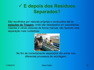 11/09/2016 Maria Fialho 10
 E depois dos Resíduos
Separados?
São recolhidos por viaturas próprias e conduzidos até às
estações de Triagem, onde são despejados em passadeiras
rolantes e várias pessoas de forma manual, vão fazendo uma
separação mais cuidadosa.
No fim de correctamente separados vão entrar nos
diferentes processos de reciclagem.
 