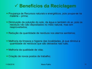 11/09/2016 Maria Fialho 11
 Benefícios da Reciclagem
 Diminuição da poluição do solo, da água e também do ar, pois os
resíduos não são depositados no meio natural, mas sim
reaproveitados;
 Redução da quantidade de resíduos nos aterros sanitários;
 Poupança de Recursos naturais e energéticos, pois poupa-se na
matéria – prima;
 Melhoria da qualidade de vida;
 Criação de novos postos de trabalho;
 Melhoria da limpeza e higiene das localidades, já que diminui a
quantidade de resíduos que são deixados nas ruas;
 