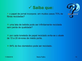 11/09/2016 Maria Fialho 14
 Saiba que:
 o papel de jornal incorpora em muitos casos 70% de
fibras recicladas?
 uma lata de bebida pode ser infinitamente reciclada
sem perda de qualidade?
 por cada tonelada de papel reciclado evita-se o abate
de 15 a 20 árvores de médio porte.
 84% do lixo doméstico pode ser reciclado.
 