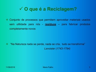 11/09/2016 Maria Fialho 3
 O que é a Reciclagem?
 Conjunto de processos que permitem aproveitar materiais usados
sem utilidade para nós - resíduos – para fabricar produtos
completamente novos
 “Na Natureza nada se perde, nada se cria, tudo se transforma”
Lavoisier (1743-1794)
 