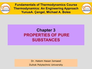 Chapter 3
PROPERTIES OF PURE
SUBSTANCES
Dr. Hatem Hasan Ismaeel
Duhok Polytechnic University
Fundamentals of Thermodynamics Course
Thermodynamics: An Engineering Approach
YunusA. Çengel, Michael A. Boles
 