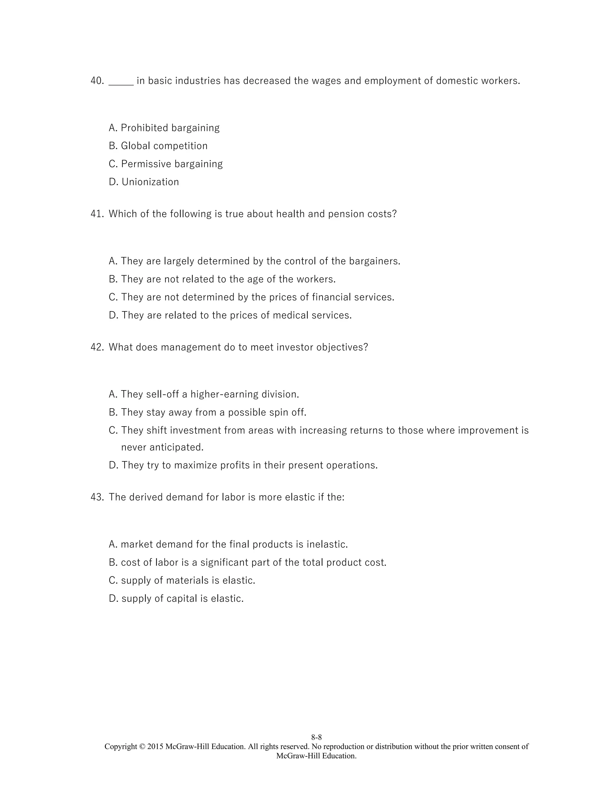 8-8
Copyright © 2015 McGraw-Hill Education. All rights reserved. No reproduction or distribution without the prior written consent of
McGraw-Hill Education.
40. _____ in basic industries has decreased the wages and employment of domestic workers.
A. Prohibited bargaining
B. Global competition
C. Permissive bargaining
D. Unionization
41. Which of the following is true about health and pension costs?
A. They are largely determined by the control of the bargainers.
B. They are not related to the age of the workers.
C. They are not determined by the prices of financial services.
D. They are related to the prices of medical services.
42. What does management do to meet investor objectives?
A. They sell-off a higher-earning division.
B. They stay away from a possible spin off.
C. They shift investment from areas with increasing returns to those where improvement is
never anticipated.
D. They try to maximize profits in their present operations.
43. The derived demand for labor is more elastic if the:
A. market demand for the final products is inelastic.
B. cost of labor is a significant part of the total product cost.
C. supply of materials is elastic.
D. supply of capital is elastic.
 