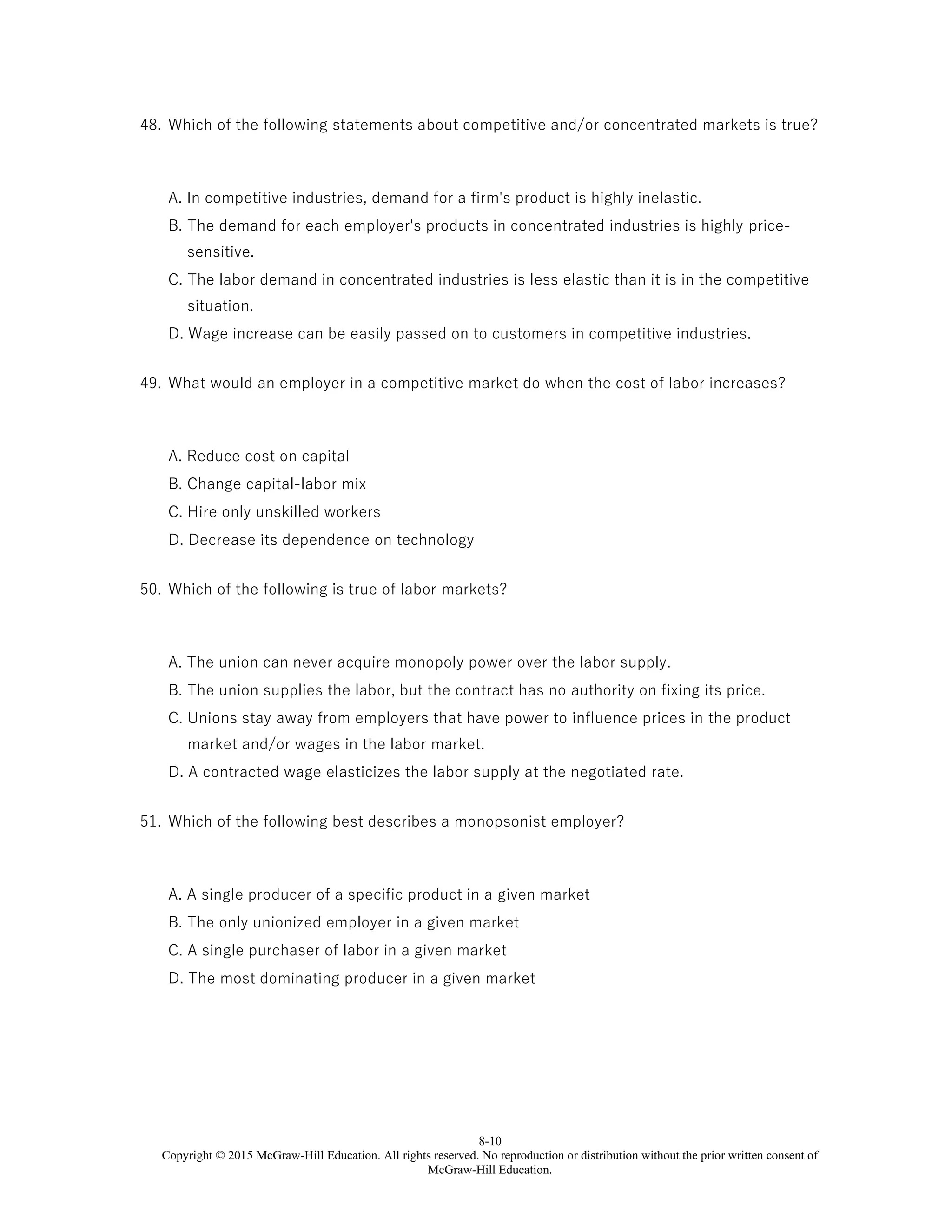8-10
Copyright © 2015 McGraw-Hill Education. All rights reserved. No reproduction or distribution without the prior written consent of
McGraw-Hill Education.
48. Which of the following statements about competitive and/or concentrated markets is true?
A. In competitive industries, demand for a firm's product is highly inelastic.
B. The demand for each employer's products in concentrated industries is highly price-
sensitive.
C. The labor demand in concentrated industries is less elastic than it is in the competitive
situation.
D. Wage increase can be easily passed on to customers in competitive industries.
49. What would an employer in a competitive market do when the cost of labor increases?
A. Reduce cost on capital
B. Change capital-labor mix
C. Hire only unskilled workers
D. Decrease its dependence on technology
50. Which of the following is true of labor markets?
A. The union can never acquire monopoly power over the labor supply.
B. The union supplies the labor, but the contract has no authority on fixing its price.
C. Unions stay away from employers that have power to influence prices in the product
market and/or wages in the labor market.
D. A contracted wage elasticizes the labor supply at the negotiated rate.
51. Which of the following best describes a monopsonist employer?
A. A single producer of a specific product in a given market
B. The only unionized employer in a given market
C. A single purchaser of labor in a given market
D. The most dominating producer in a given market
 